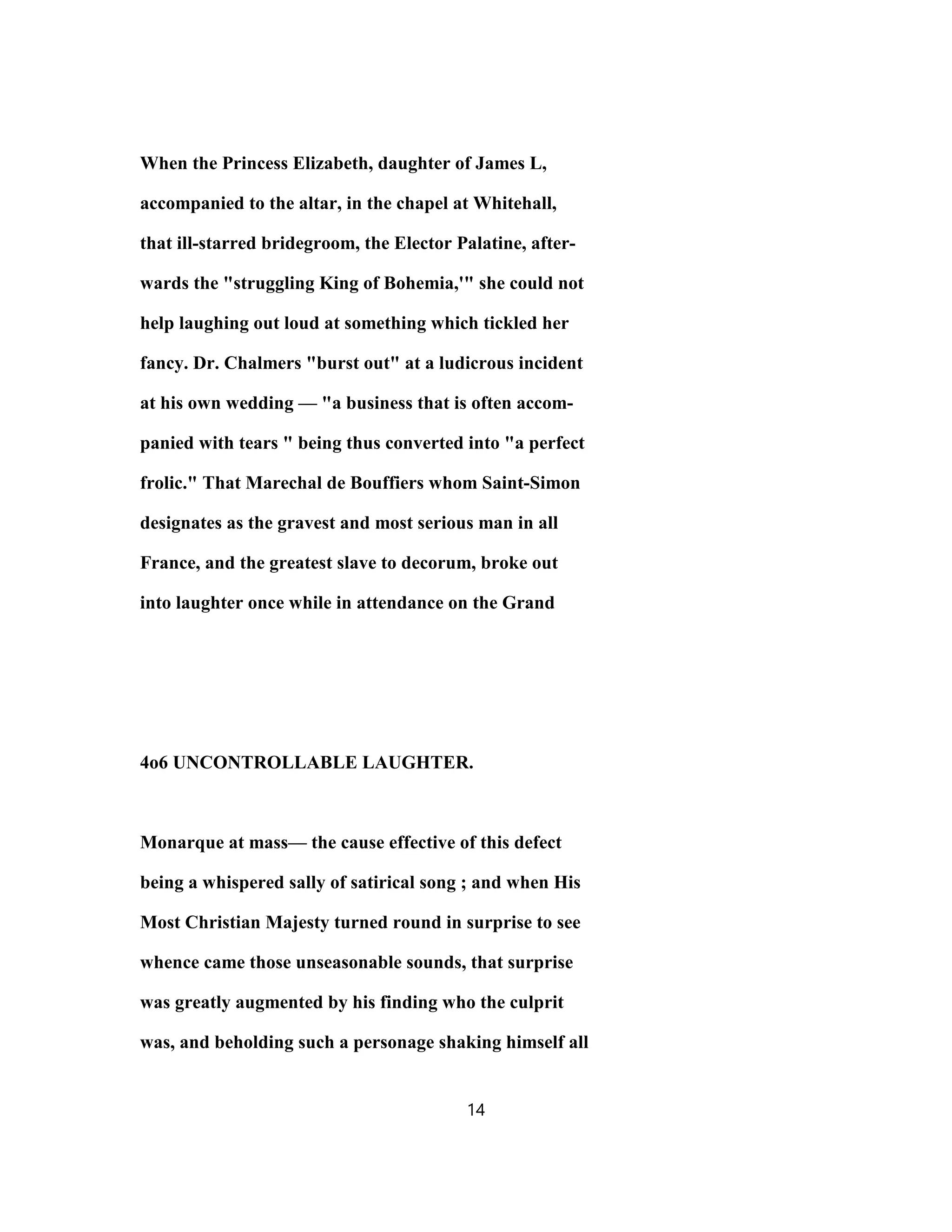 When the Princess Elizabeth, daughter of James L,
accompanied to the altar, in the chapel at Whitehall,
that ill-starred bridegroom, the Elector Palatine, after-
wards the "struggling King of Bohemia,'" she could not
help laughing out loud at something which tickled her
fancy. Dr. Chalmers "burst out" at a ludicrous incident
at his own wedding — "a business that is often accom-
panied with tears " being thus converted into "a perfect
frolic." That Marechal de Bouffiers whom Saint-Simon
designates as the gravest and most serious man in all
France, and the greatest slave to decorum, broke out
into laughter once while in attendance on the Grand
4o6 UNCONTROLLABLE LAUGHTER.
Monarque at mass— the cause effective of this defect
being a whispered sally of satirical song ; and when His
Most Christian Majesty turned round in surprise to see
whence came those unseasonable sounds, that surprise
was greatly augmented by his finding who the culprit
was, and beholding such a personage shaking himself all
14
 