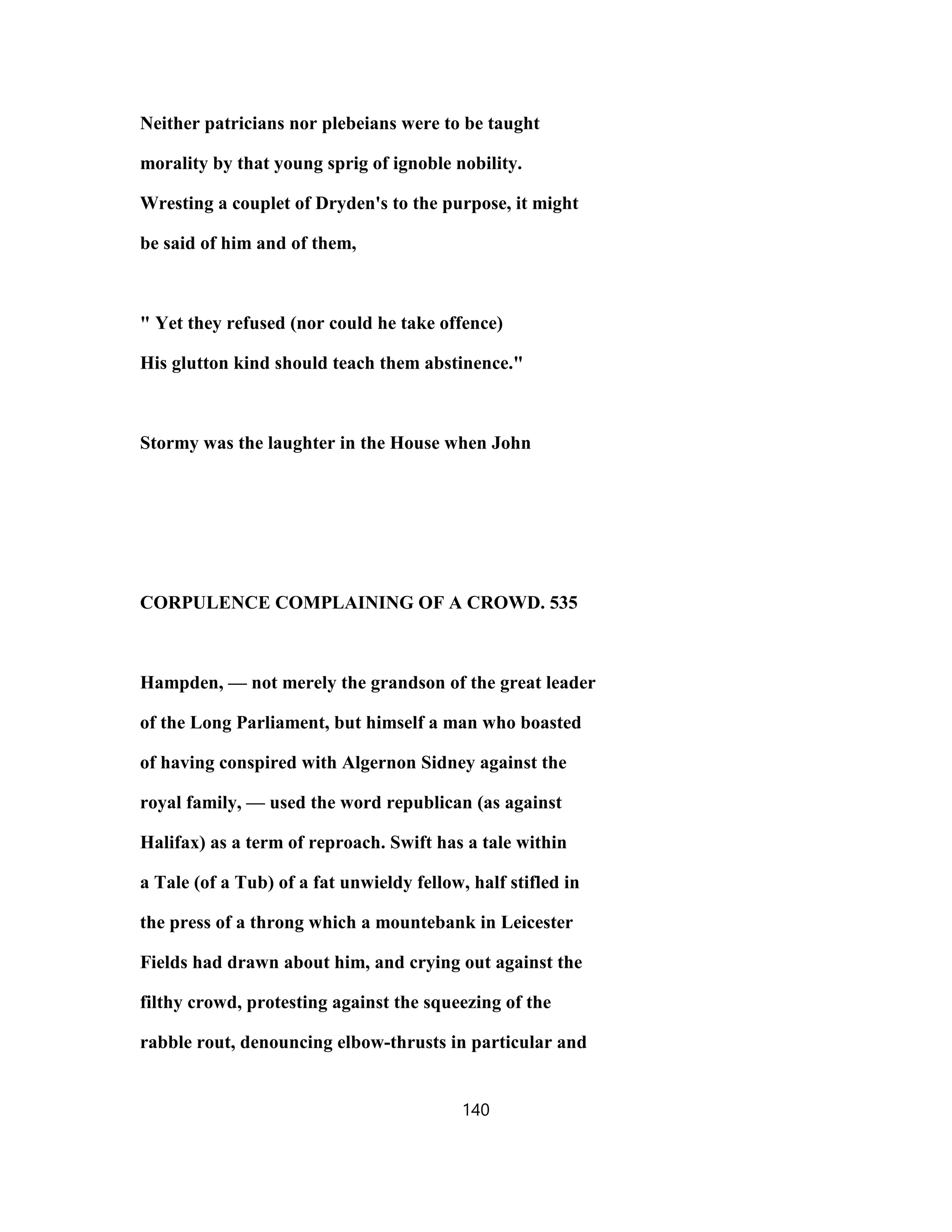 Neither patricians nor plebeians were to be taught
morality by that young sprig of ignoble nobility.
Wresting a couplet of Dryden's to the purpose, it might
be said of him and of them,
" Yet they refused (nor could he take offence)
His glutton kind should teach them abstinence."
Stormy was the laughter in the House when John
CORPULENCE COMPLAINING OF A CROWD. 535
Hampden, — not merely the grandson of the great leader
of the Long Parliament, but himself a man who boasted
of having conspired with Algernon Sidney against the
royal family, — used the word republican (as against
Halifax) as a term of reproach. Swift has a tale within
a Tale (of a Tub) of a fat unwieldy fellow, half stifled in
the press of a throng which a mountebank in Leicester
Fields had drawn about him, and crying out against the
filthy crowd, protesting against the squeezing of the
rabble rout, denouncing elbow-thrusts in particular and
140
 