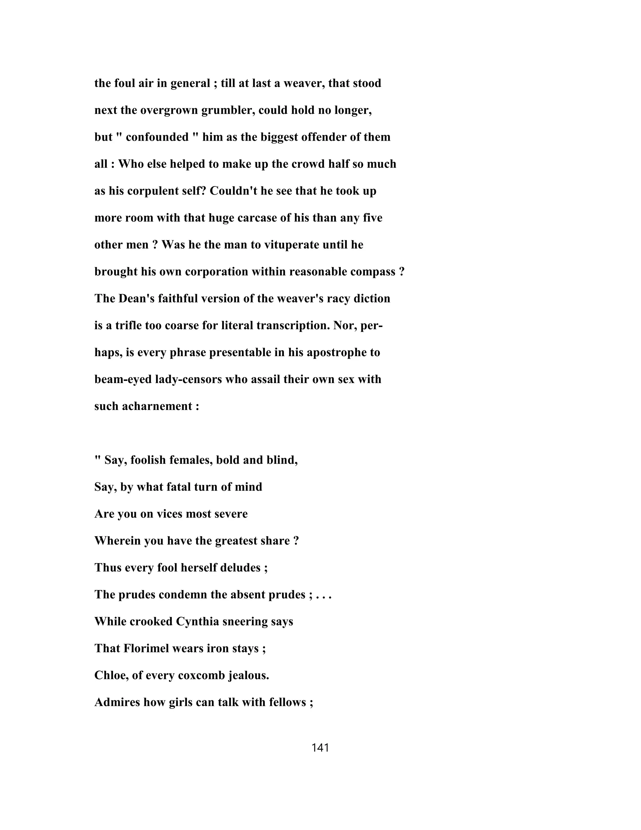 the foul air in general ; till at last a weaver, that stood
next the overgrown grumbler, could hold no longer,
but " confounded " him as the biggest offender of them
all : Who else helped to make up the crowd half so much
as his corpulent self? Couldn't he see that he took up
more room with that huge carcase of his than any five
other men ? Was he the man to vituperate until he
brought his own corporation within reasonable compass ?
The Dean's faithful version of the weaver's racy diction
is a trifle too coarse for literal transcription. Nor, per-
haps, is every phrase presentable in his apostrophe to
beam-eyed lady-censors who assail their own sex with
such acharnement :
" Say, foolish females, bold and blind,
Say, by what fatal turn of mind
Are you on vices most severe
Wherein you have the greatest share ?
Thus every fool herself deludes ;
The prudes condemn the absent prudes ; . . .
While crooked Cynthia sneering says
That Florimel wears iron stays ;
Chloe, of every coxcomb jealous.
Admires how girls can talk with fellows ;
141
 
