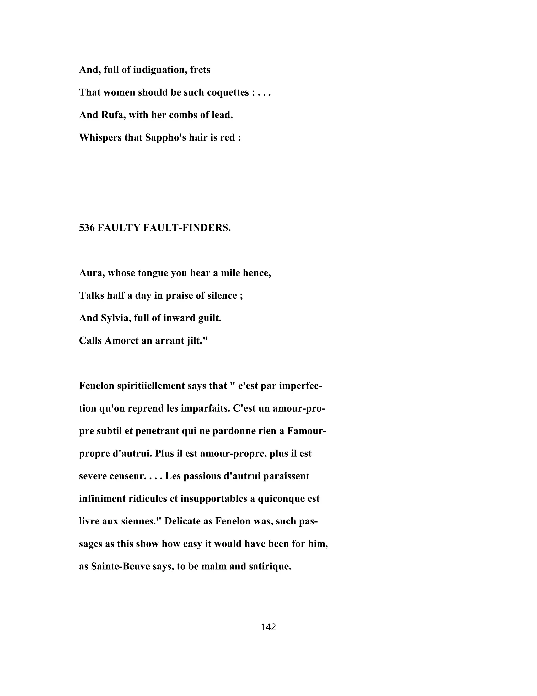 And, full of indignation, frets
That women should be such coquettes : . . .
And Rufa, with her combs of lead.
Whispers that Sappho's hair is red :
536 FAULTY FAULT-FINDERS.
Aura, whose tongue you hear a mile hence,
Talks half a day in praise of silence ;
And Sylvia, full of inward guilt.
Calls Amoret an arrant jilt."
Fenelon spiritiiellement says that " c'est par imperfec-
tion qu'on reprend les imparfaits. C'est un amour-pro-
pre subtil et penetrant qui ne pardonne rien a Famour-
propre d'autrui. Plus il est amour-propre, plus il est
severe censeur. . . . Les passions d'autrui paraissent
infiniment ridicules et insupportables a quiconque est
livre aux siennes." Delicate as Fenelon was, such pas-
sages as this show how easy it would have been for him,
as Sainte-Beuve says, to be malm and satirique.
142
 
