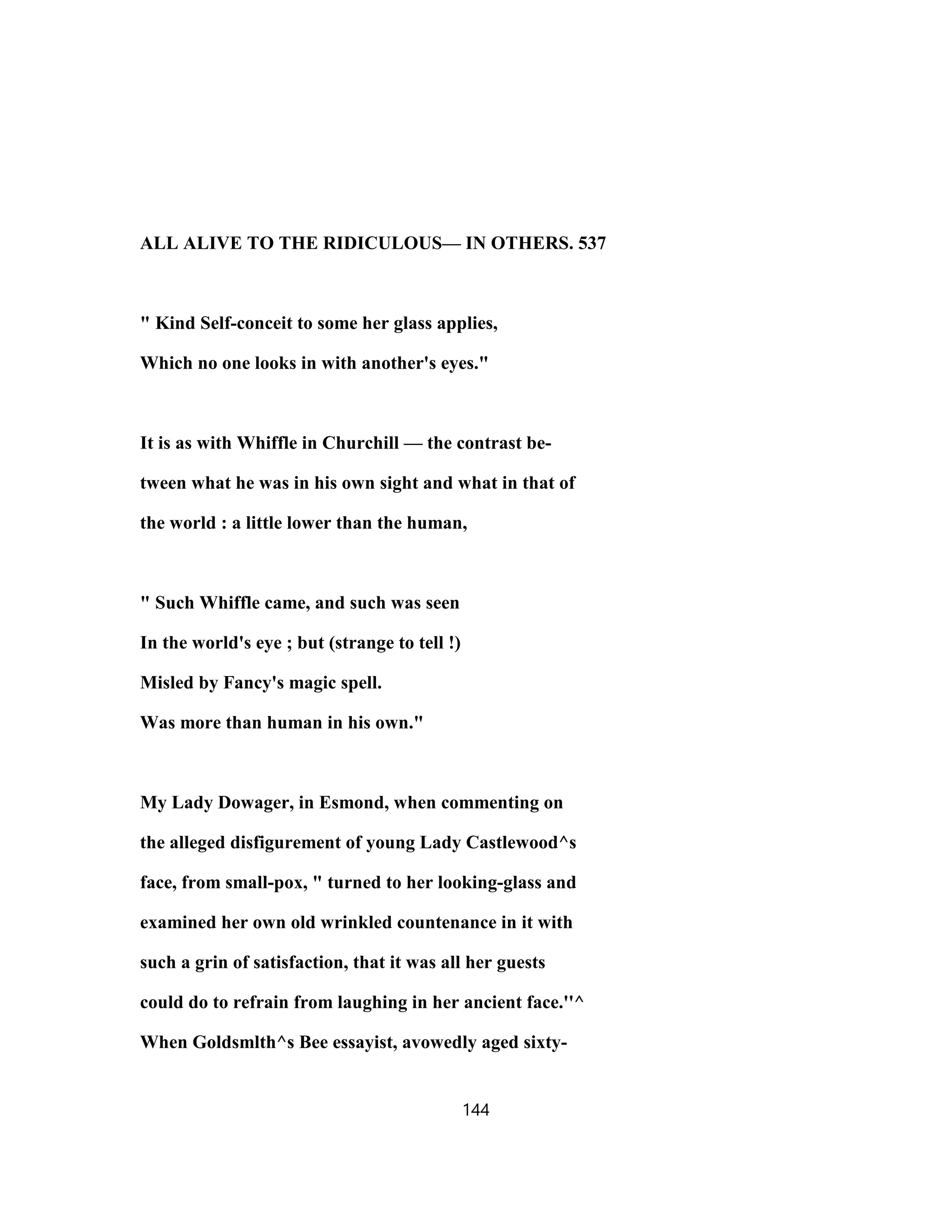 ALL ALIVE TO THE RIDICULOUS— IN OTHERS. 537
" Kind Self-conceit to some her glass applies,
Which no one looks in with another's eyes."
It is as with Whiffle in Churchill — the contrast be-
tween what he was in his own sight and what in that of
the world : a little lower than the human,
" Such Whiffle came, and such was seen
In the world's eye ; but (strange to tell !)
Misled by Fancy's magic spell.
Was more than human in his own."
My Lady Dowager, in Esmond, when commenting on
the alleged disfigurement of young Lady Castlewood^s
face, from small-pox, " turned to her looking-glass and
examined her own old wrinkled countenance in it with
such a grin of satisfaction, that it was all her guests
could do to refrain from laughing in her ancient face.''^
When Goldsmlth^s Bee essayist, avowedly aged sixty-
144
 