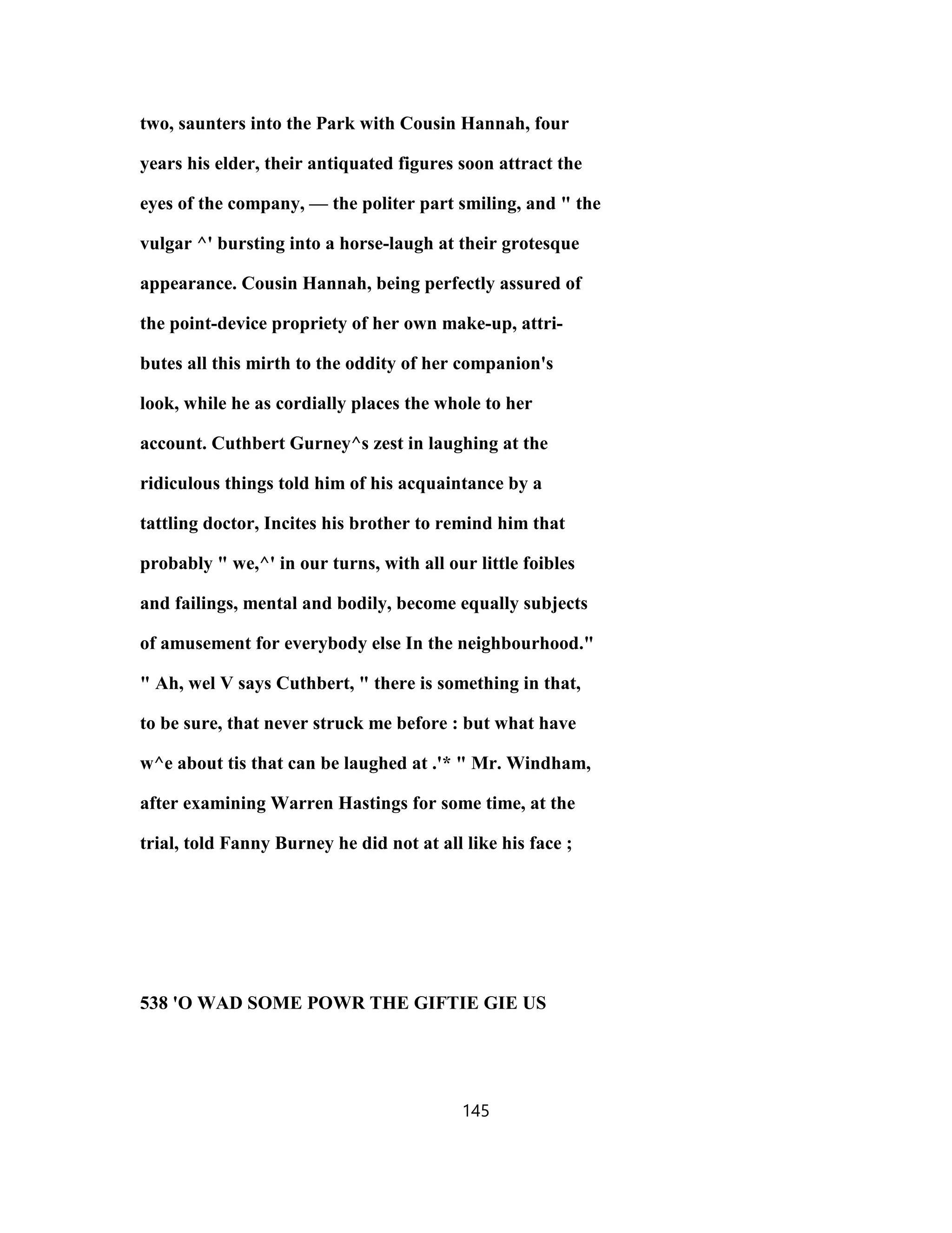 two, saunters into the Park with Cousin Hannah, four
years his elder, their antiquated figures soon attract the
eyes of the company, — the politer part smiling, and " the
vulgar ^' bursting into a horse-laugh at their grotesque
appearance. Cousin Hannah, being perfectly assured of
the point-device propriety of her own make-up, attri-
butes all this mirth to the oddity of her companion's
look, while he as cordially places the whole to her
account. Cuthbert Gurney^s zest in laughing at the
ridiculous things told him of his acquaintance by a
tattling doctor, Incites his brother to remind him that
probably " we,^' in our turns, with all our little foibles
and failings, mental and bodily, become equally subjects
of amusement for everybody else In the neighbourhood."
" Ah, wel V says Cuthbert, " there is something in that,
to be sure, that never struck me before : but what have
w^e about tis that can be laughed at .'* " Mr. Windham,
after examining Warren Hastings for some time, at the
trial, told Fanny Burney he did not at all like his face ;
538 'O WAD SOME POWR THE GIFTIE GIE US
145
 