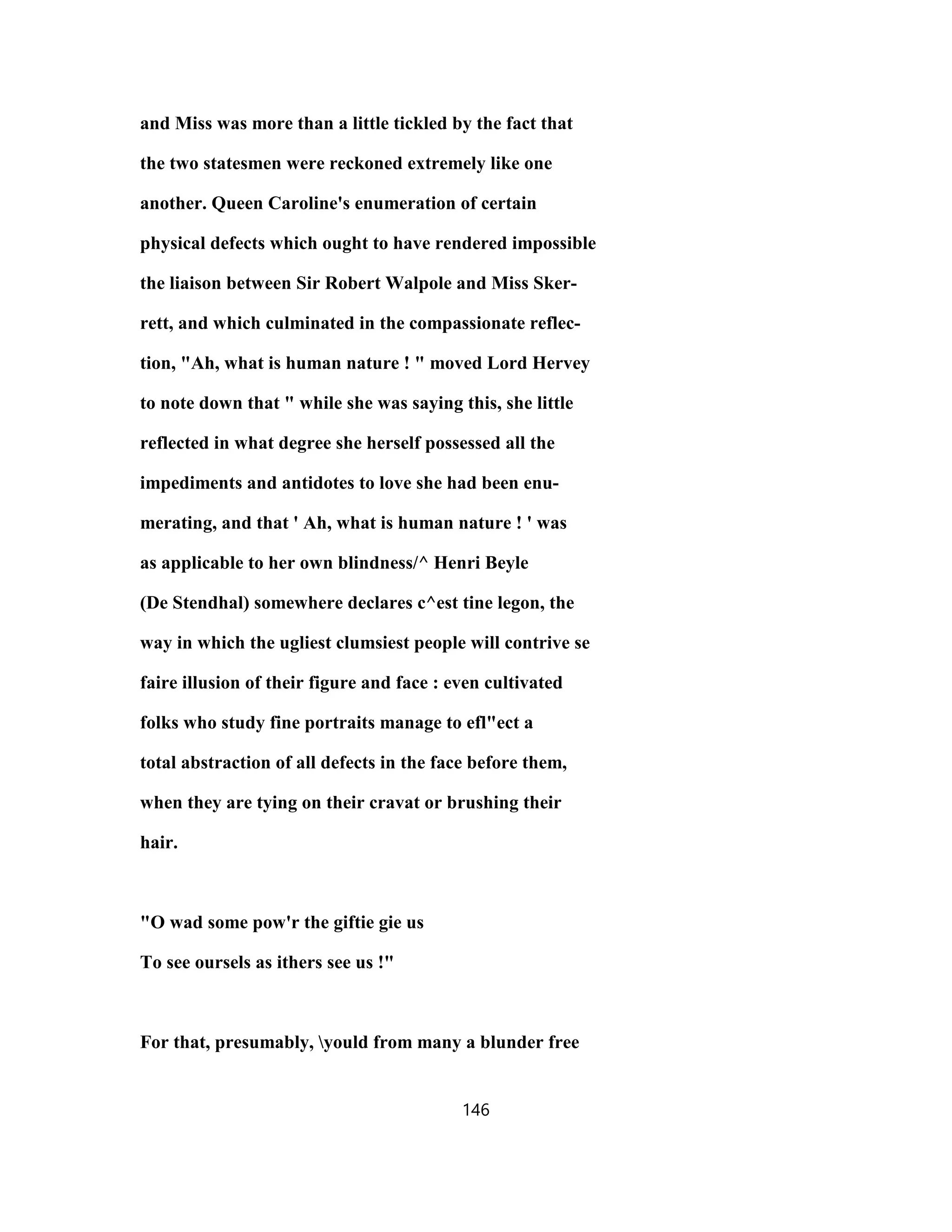 and Miss was more than a little tickled by the fact that
the two statesmen were reckoned extremely like one
another. Queen Caroline's enumeration of certain
physical defects which ought to have rendered impossible
the liaison between Sir Robert Walpole and Miss Sker-
rett, and which culminated in the compassionate reflec-
tion, "Ah, what is human nature ! " moved Lord Hervey
to note down that " while she was saying this, she little
reflected in what degree she herself possessed all the
impediments and antidotes to love she had been enu-
merating, and that ' Ah, what is human nature ! ' was
as applicable to her own blindness/^ Henri Beyle
(De Stendhal) somewhere declares c^est tine legon, the
way in which the ugliest clumsiest people will contrive se
faire illusion of their figure and face : even cultivated
folks who study fine portraits manage to efl"ect a
total abstraction of all defects in the face before them,
when they are tying on their cravat or brushing their
hair.
"O wad some pow'r the giftie gie us
To see oursels as ithers see us !"
For that, presumably, yould from many a blunder free
146
 