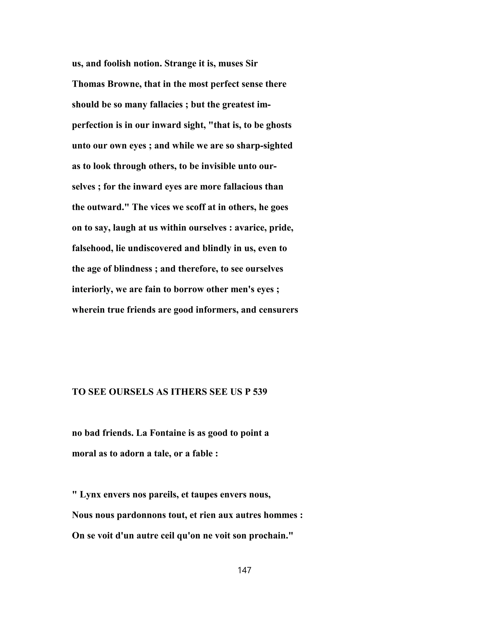 us, and foolish notion. Strange it is, muses Sir
Thomas Browne, that in the most perfect sense there
should be so many fallacies ; but the greatest im-
perfection is in our inward sight, "that is, to be ghosts
unto our own eyes ; and while we are so sharp-sighted
as to look through others, to be invisible unto our-
selves ; for the inward eyes are more fallacious than
the outward." The vices we scoff at in others, he goes
on to say, laugh at us within ourselves : avarice, pride,
falsehood, lie undiscovered and blindly in us, even to
the age of blindness ; and therefore, to see ourselves
interiorly, we are fain to borrow other men's eyes ;
wherein true friends are good informers, and censurers
TO SEE OURSELS AS ITHERS SEE US P 539
no bad friends. La Fontaine is as good to point a
moral as to adorn a tale, or a fable :
" Lynx envers nos pareils, et taupes envers nous,
Nous nous pardonnons tout, et rien aux autres hommes :
On se voit d'un autre ceil qu'on ne voit son prochain."
147
 