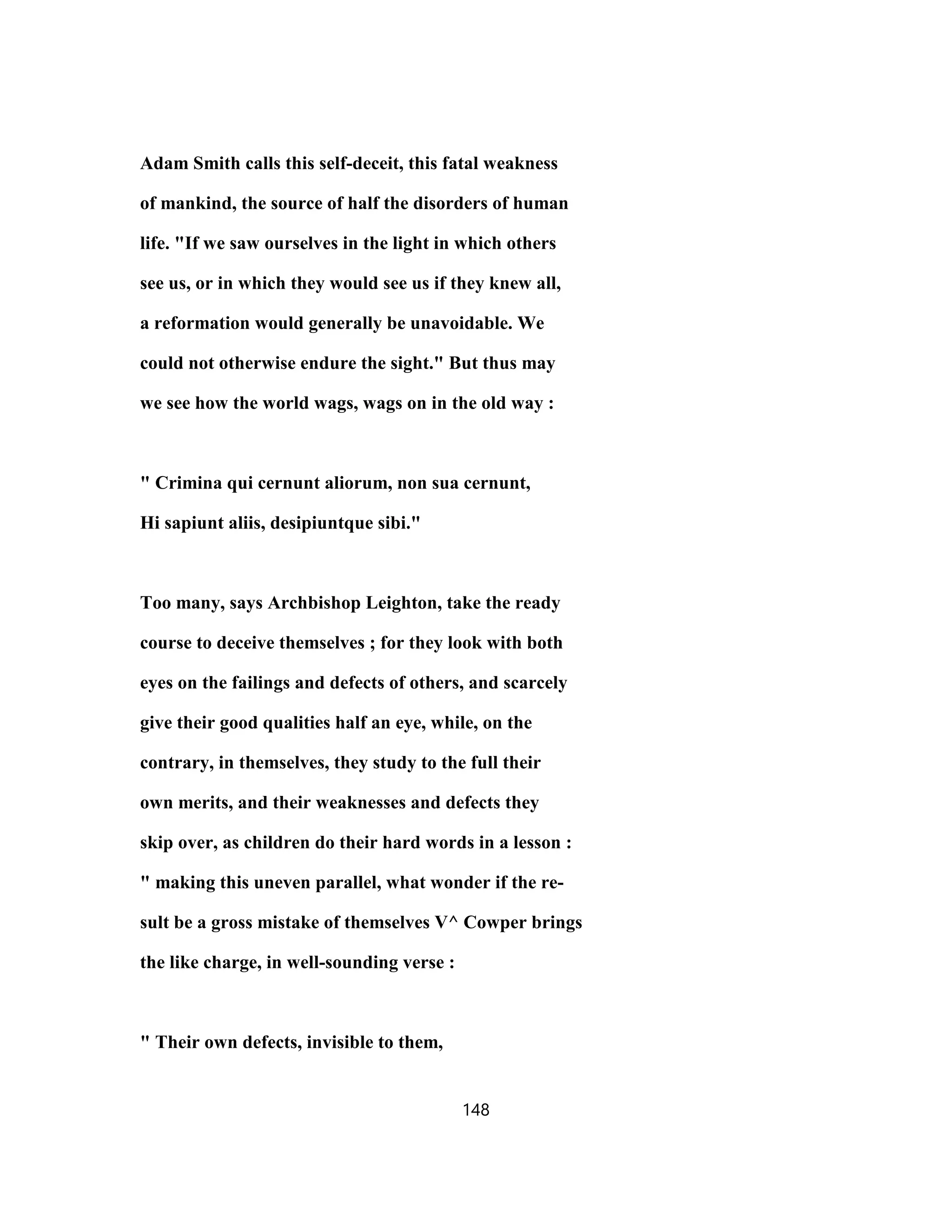 Adam Smith calls this self-deceit, this fatal weakness
of mankind, the source of half the disorders of human
life. "If we saw ourselves in the light in which others
see us, or in which they would see us if they knew all,
a reformation would generally be unavoidable. We
could not otherwise endure the sight." But thus may
we see how the world wags, wags on in the old way :
" Crimina qui cernunt aliorum, non sua cernunt,
Hi sapiunt aliis, desipiuntque sibi."
Too many, says Archbishop Leighton, take the ready
course to deceive themselves ; for they look with both
eyes on the failings and defects of others, and scarcely
give their good qualities half an eye, while, on the
contrary, in themselves, they study to the full their
own merits, and their weaknesses and defects they
skip over, as children do their hard words in a lesson :
" making this uneven parallel, what wonder if the re-
sult be a gross mistake of themselves V^ Cowper brings
the like charge, in well-sounding verse :
" Their own defects, invisible to them,
148
 