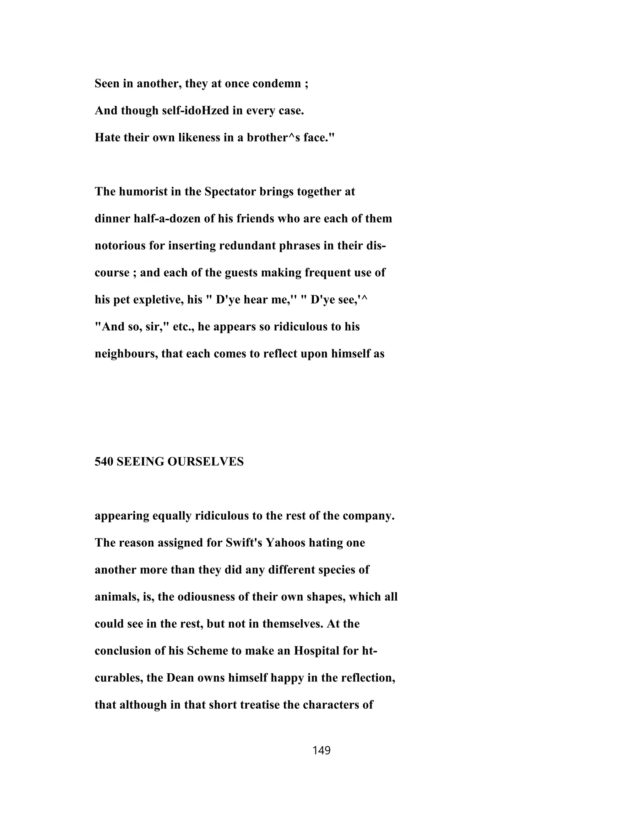 Seen in another, they at once condemn ;
And though self-idoHzed in every case.
Hate their own likeness in a brother^s face."
The humorist in the Spectator brings together at
dinner half-a-dozen of his friends who are each of them
notorious for inserting redundant phrases in their dis-
course ; and each of the guests making frequent use of
his pet expletive, his " D'ye hear me,'' " D'ye see,'^
"And so, sir," etc., he appears so ridiculous to his
neighbours, that each comes to reflect upon himself as
540 SEEING OURSELVES
appearing equally ridiculous to the rest of the company.
The reason assigned for Swift's Yahoos hating one
another more than they did any different species of
animals, is, the odiousness of their own shapes, which all
could see in the rest, but not in themselves. At the
conclusion of his Scheme to make an Hospital for ht-
curables, the Dean owns himself happy in the reflection,
that although in that short treatise the characters of
149
 