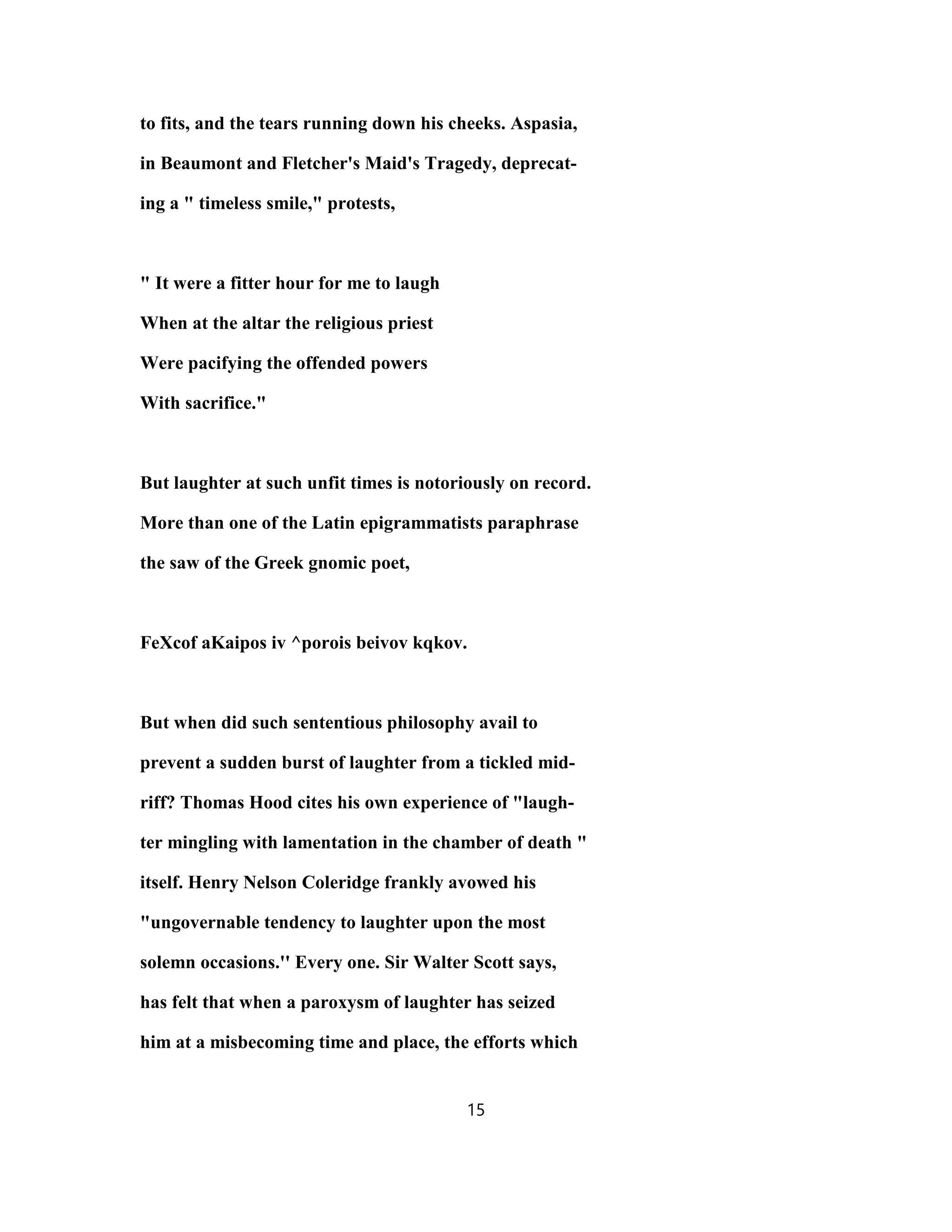 to fits, and the tears running down his cheeks. Aspasia,
in Beaumont and Fletcher's Maid's Tragedy, deprecat-
ing a " timeless smile," protests,
" It were a fitter hour for me to laugh
When at the altar the religious priest
Were pacifying the offended powers
With sacrifice."
But laughter at such unfit times is notoriously on record.
More than one of the Latin epigrammatists paraphrase
the saw of the Greek gnomic poet,
FeXcof aKaipos iv ^porois beivov kqkov.
But when did such sententious philosophy avail to
prevent a sudden burst of laughter from a tickled mid-
riff? Thomas Hood cites his own experience of "laugh-
ter mingling with lamentation in the chamber of death "
itself. Henry Nelson Coleridge frankly avowed his
"ungovernable tendency to laughter upon the most
solemn occasions.'' Every one. Sir Walter Scott says,
has felt that when a paroxysm of laughter has seized
him at a misbecoming time and place, the efforts which
15
 