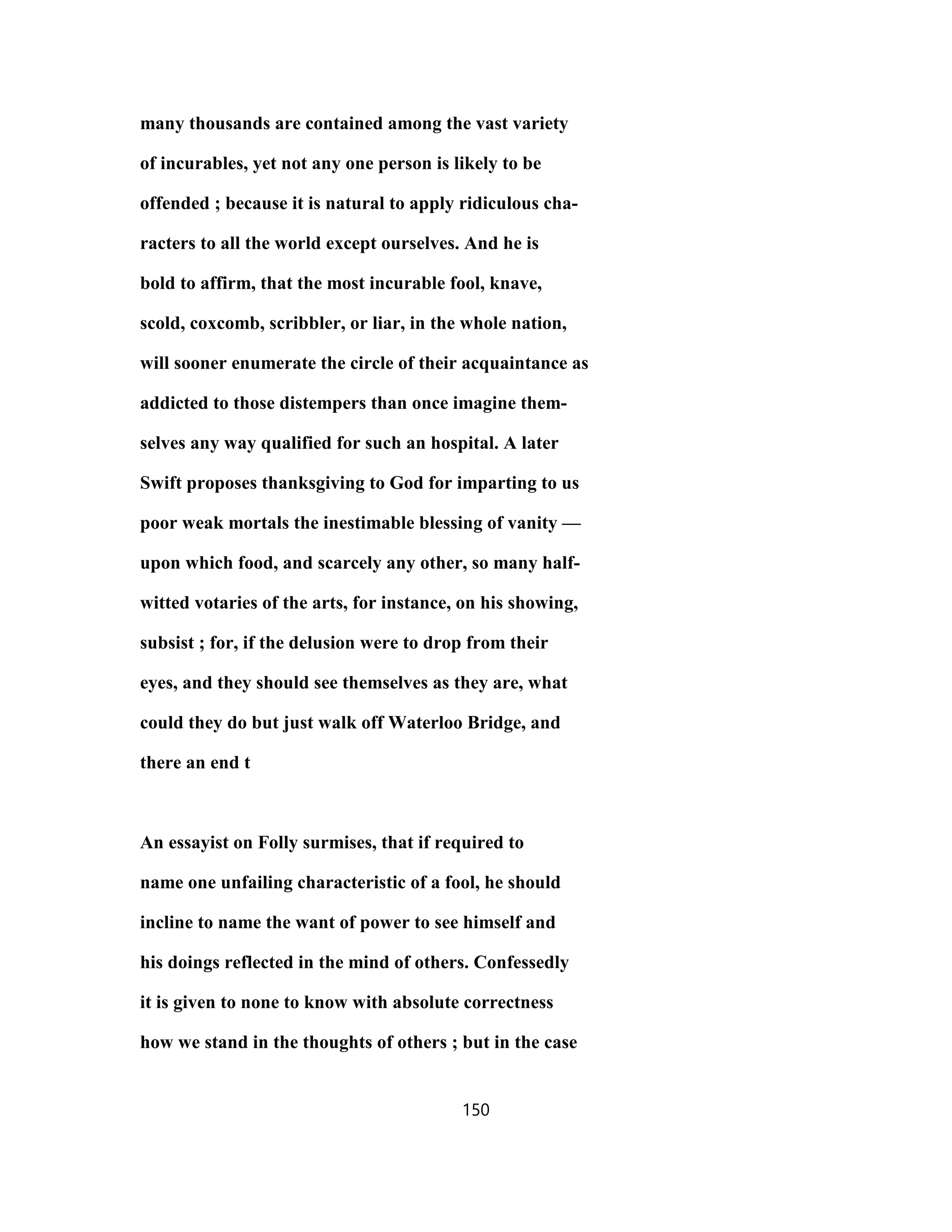 many thousands are contained among the vast variety
of incurables, yet not any one person is likely to be
offended ; because it is natural to apply ridiculous cha-
racters to all the world except ourselves. And he is
bold to affirm, that the most incurable fool, knave,
scold, coxcomb, scribbler, or liar, in the whole nation,
will sooner enumerate the circle of their acquaintance as
addicted to those distempers than once imagine them-
selves any way qualified for such an hospital. A later
Swift proposes thanksgiving to God for imparting to us
poor weak mortals the inestimable blessing of vanity —
upon which food, and scarcely any other, so many half-
witted votaries of the arts, for instance, on his showing,
subsist ; for, if the delusion were to drop from their
eyes, and they should see themselves as they are, what
could they do but just walk off Waterloo Bridge, and
there an end t
An essayist on Folly surmises, that if required to
name one unfailing characteristic of a fool, he should
incline to name the want of power to see himself and
his doings reflected in the mind of others. Confessedly
it is given to none to know with absolute correctness
how we stand in the thoughts of others ; but in the case
150
 