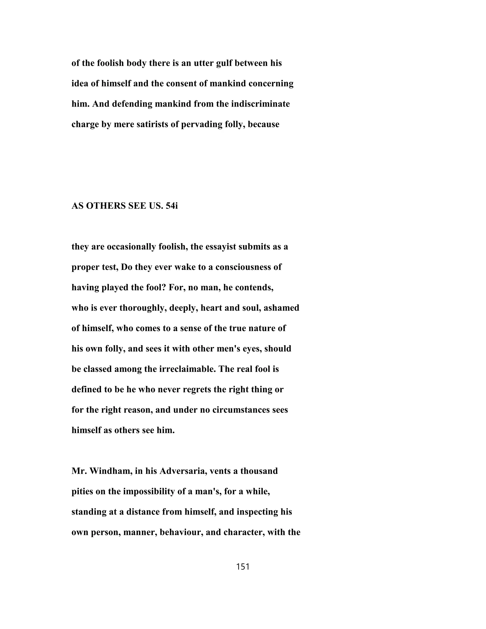 of the foolish body there is an utter gulf between his
idea of himself and the consent of mankind concerning
him. And defending mankind from the indiscriminate
charge by mere satirists of pervading folly, because
AS OTHERS SEE US. 54i
they are occasionally foolish, the essayist submits as a
proper test, Do they ever wake to a consciousness of
having played the fool? For, no man, he contends,
who is ever thoroughly, deeply, heart and soul, ashamed
of himself, who comes to a sense of the true nature of
his own folly, and sees it with other men's eyes, should
be classed among the irreclaimable. The real fool is
defined to be he who never regrets the right thing or
for the right reason, and under no circumstances sees
himself as others see him.
Mr. Windham, in his Adversaria, vents a thousand
pities on the impossibility of a man's, for a while,
standing at a distance from himself, and inspecting his
own person, manner, behaviour, and character, with the
151
 