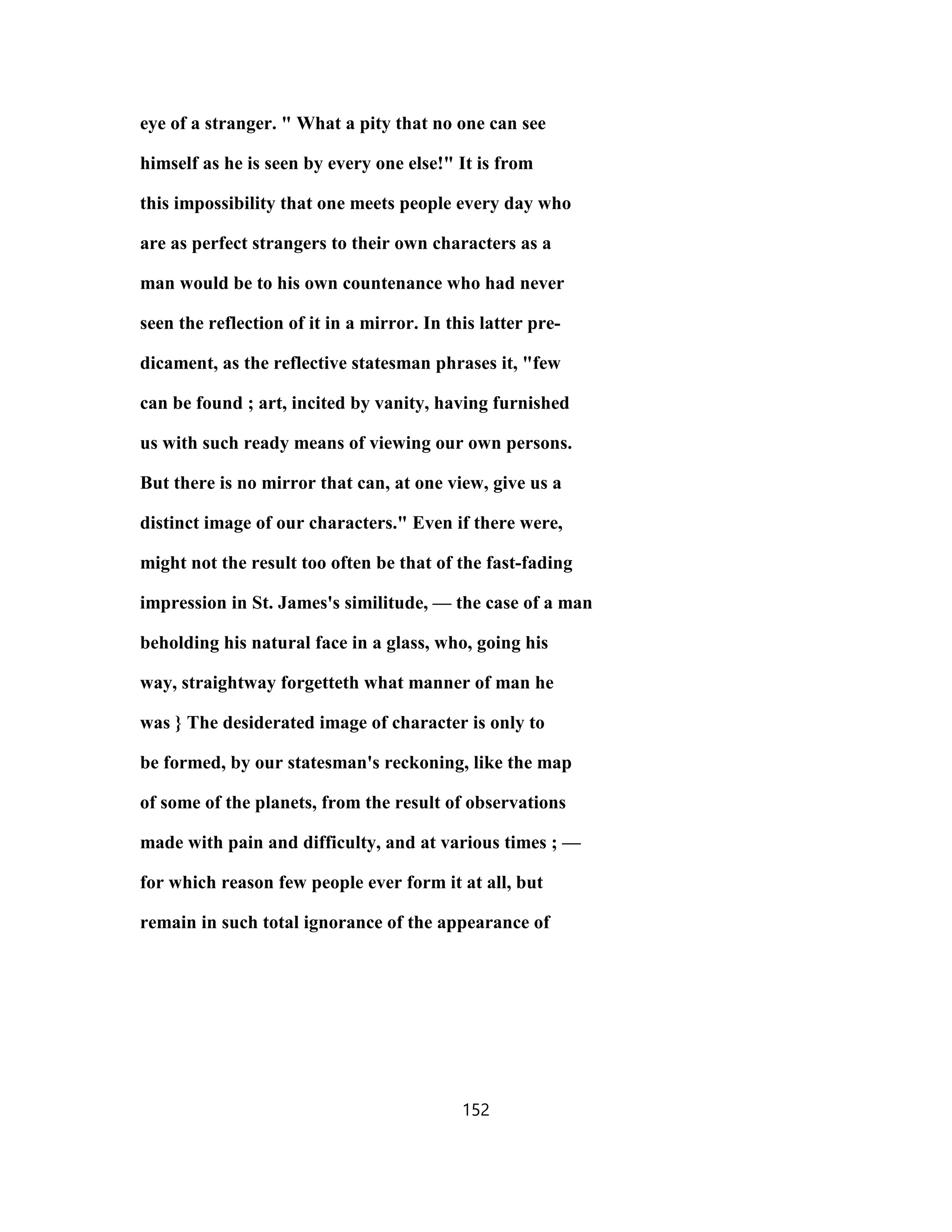 eye of a stranger. " What a pity that no one can see
himself as he is seen by every one else!" It is from
this impossibility that one meets people every day who
are as perfect strangers to their own characters as a
man would be to his own countenance who had never
seen the reflection of it in a mirror. In this latter pre-
dicament, as the reflective statesman phrases it, "few
can be found ; art, incited by vanity, having furnished
us with such ready means of viewing our own persons.
But there is no mirror that can, at one view, give us a
distinct image of our characters." Even if there were,
might not the result too often be that of the fast-fading
impression in St. James's similitude, — the case of a man
beholding his natural face in a glass, who, going his
way, straightway forgetteth what manner of man he
was } The desiderated image of character is only to
be formed, by our statesman's reckoning, like the map
of some of the planets, from the result of observations
made with pain and difficulty, and at various times ; —
for which reason few people ever form it at all, but
remain in such total ignorance of the appearance of
152
 
