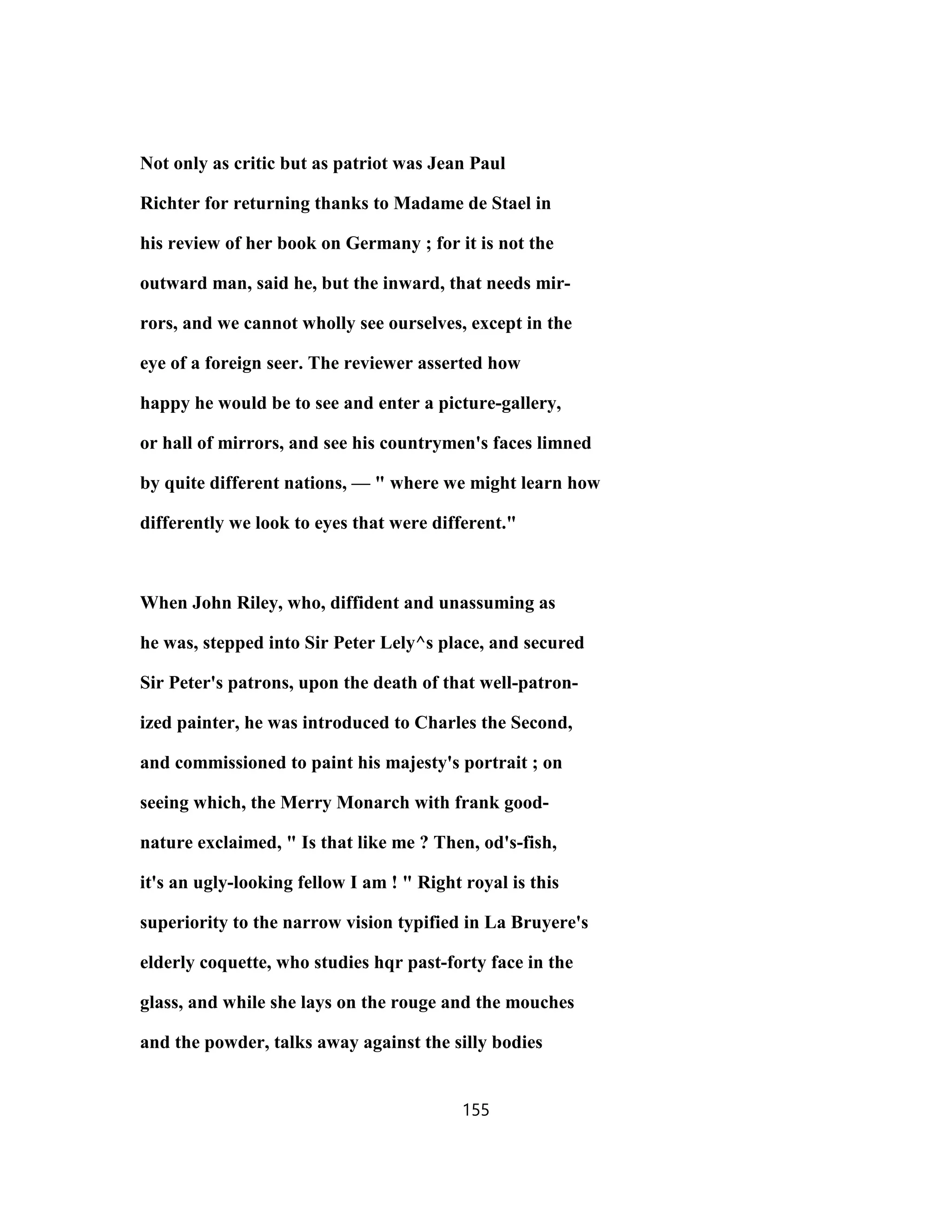 Not only as critic but as patriot was Jean Paul
Richter for returning thanks to Madame de Stael in
his review of her book on Germany ; for it is not the
outward man, said he, but the inward, that needs mir-
rors, and we cannot wholly see ourselves, except in the
eye of a foreign seer. The reviewer asserted how
happy he would be to see and enter a picture-gallery,
or hall of mirrors, and see his countrymen's faces limned
by quite different nations, — " where we might learn how
differently we look to eyes that were different."
When John Riley, who, diffident and unassuming as
he was, stepped into Sir Peter Lely^s place, and secured
Sir Peter's patrons, upon the death of that well-patron-
ized painter, he was introduced to Charles the Second,
and commissioned to paint his majesty's portrait ; on
seeing which, the Merry Monarch with frank good-
nature exclaimed, " Is that like me ? Then, od's-fish,
it's an ugly-looking fellow I am ! " Right royal is this
superiority to the narrow vision typified in La Bruyere's
elderly coquette, who studies hqr past-forty face in the
glass, and while she lays on the rouge and the mouches
and the powder, talks away against the silly bodies
155
 