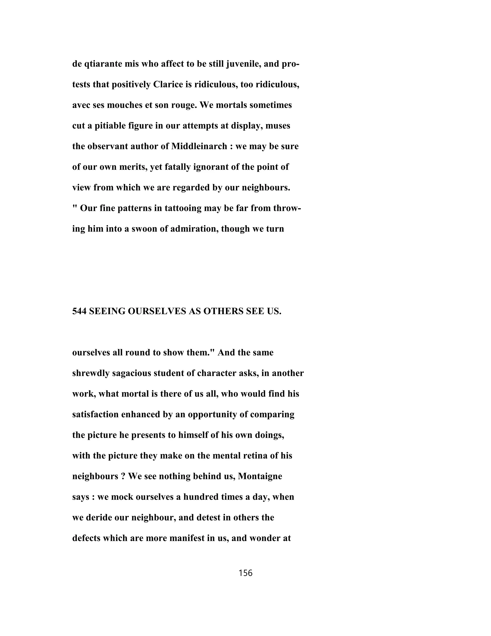de qtiarante mis who affect to be still juvenile, and pro-
tests that positively Clarice is ridiculous, too ridiculous,
avec ses mouches et son rouge. We mortals sometimes
cut a pitiable figure in our attempts at display, muses
the observant author of Middleinarch : we may be sure
of our own merits, yet fatally ignorant of the point of
view from which we are regarded by our neighbours.
" Our fine patterns in tattooing may be far from throw-
ing him into a swoon of admiration, though we turn
544 SEEING OURSELVES AS OTHERS SEE US.
ourselves all round to show them." And the same
shrewdly sagacious student of character asks, in another
work, what mortal is there of us all, who would find his
satisfaction enhanced by an opportunity of comparing
the picture he presents to himself of his own doings,
with the picture they make on the mental retina of his
neighbours ? We see nothing behind us, Montaigne
says : we mock ourselves a hundred times a day, when
we deride our neighbour, and detest in others the
defects which are more manifest in us, and wonder at
156
 