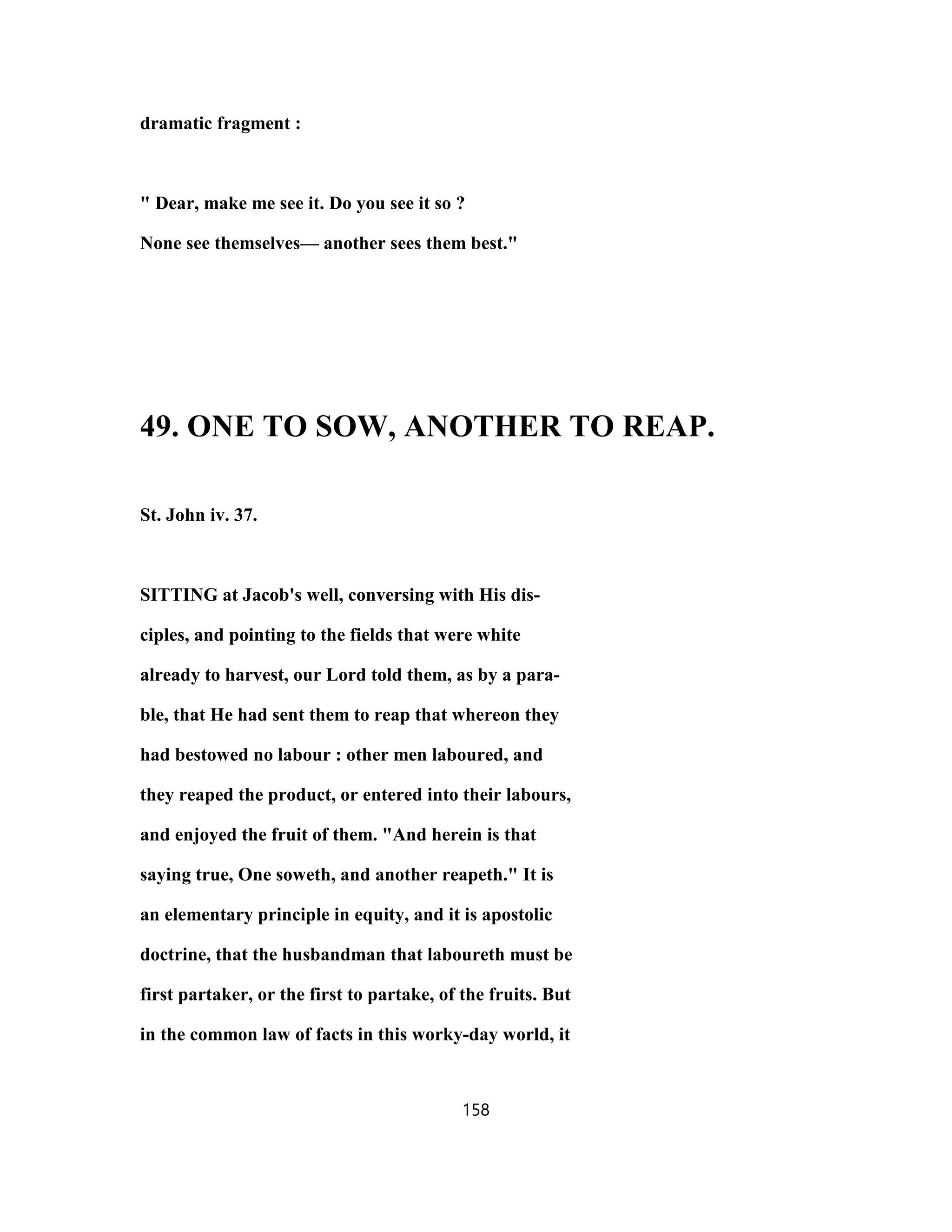 dramatic fragment :
" Dear, make me see it. Do you see it so ?
None see themselves— another sees them best."
49. ONE TO SOW, ANOTHER TO REAP.
St. John iv. 37.
SITTING at Jacob's well, conversing with His dis-
ciples, and pointing to the fields that were white
already to harvest, our Lord told them, as by a para-
ble, that He had sent them to reap that whereon they
had bestowed no labour : other men laboured, and
they reaped the product, or entered into their labours,
and enjoyed the fruit of them. "And herein is that
saying true, One soweth, and another reapeth." It is
an elementary principle in equity, and it is apostolic
doctrine, that the husbandman that laboureth must be
first partaker, or the first to partake, of the fruits. But
in the common law of facts in this worky-day world, it
158
 