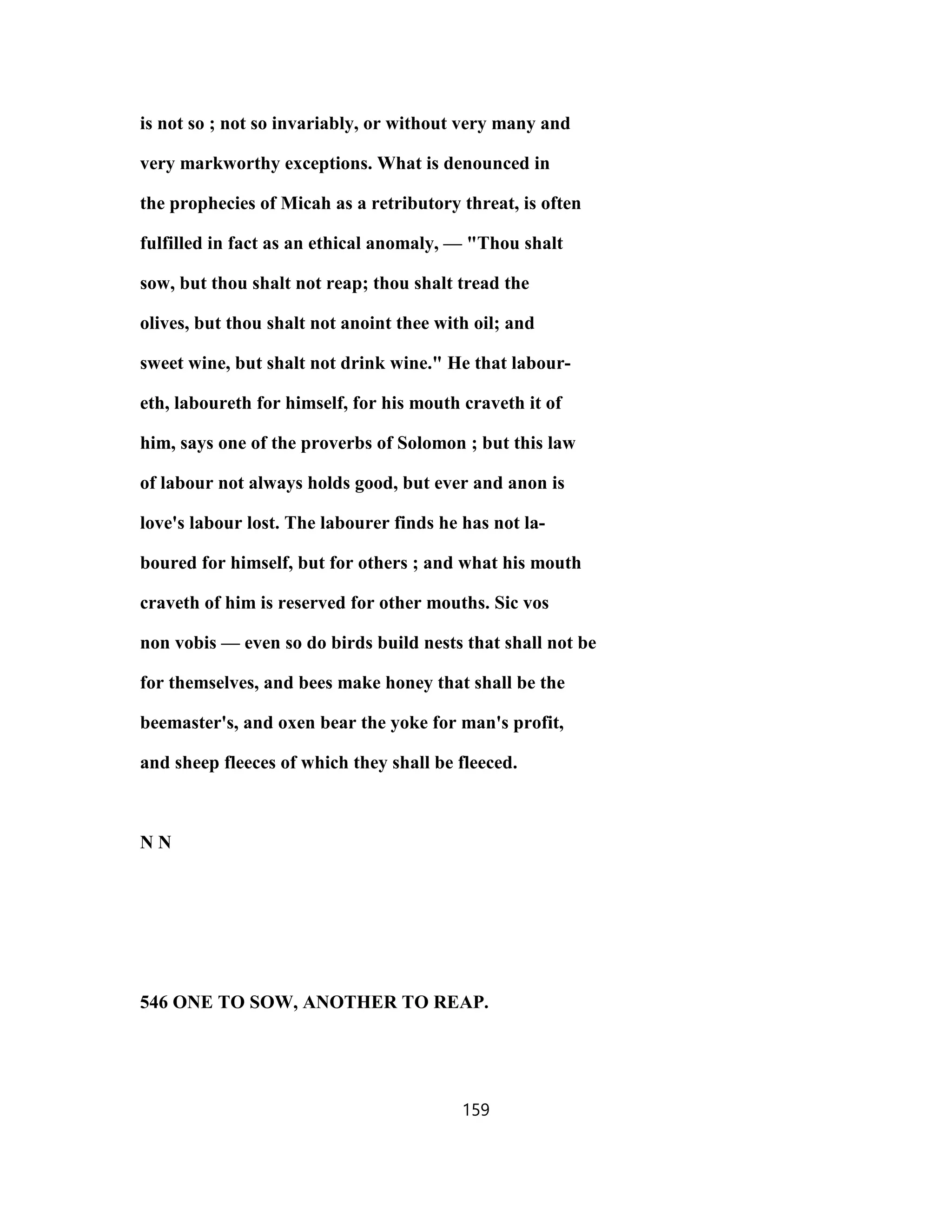 is not so ; not so invariably, or without very many and
very markworthy exceptions. What is denounced in
the prophecies of Micah as a retributory threat, is often
fulfilled in fact as an ethical anomaly, — "Thou shalt
sow, but thou shalt not reap; thou shalt tread the
olives, but thou shalt not anoint thee with oil; and
sweet wine, but shalt not drink wine." He that labour-
eth, laboureth for himself, for his mouth craveth it of
him, says one of the proverbs of Solomon ; but this law
of labour not always holds good, but ever and anon is
love's labour lost. The labourer finds he has not la-
boured for himself, but for others ; and what his mouth
craveth of him is reserved for other mouths. Sic vos
non vobis — even so do birds build nests that shall not be
for themselves, and bees make honey that shall be the
beemaster's, and oxen bear the yoke for man's profit,
and sheep fleeces of which they shall be fleeced.
N N
546 ONE TO SOW, ANOTHER TO REAP.
159
 
