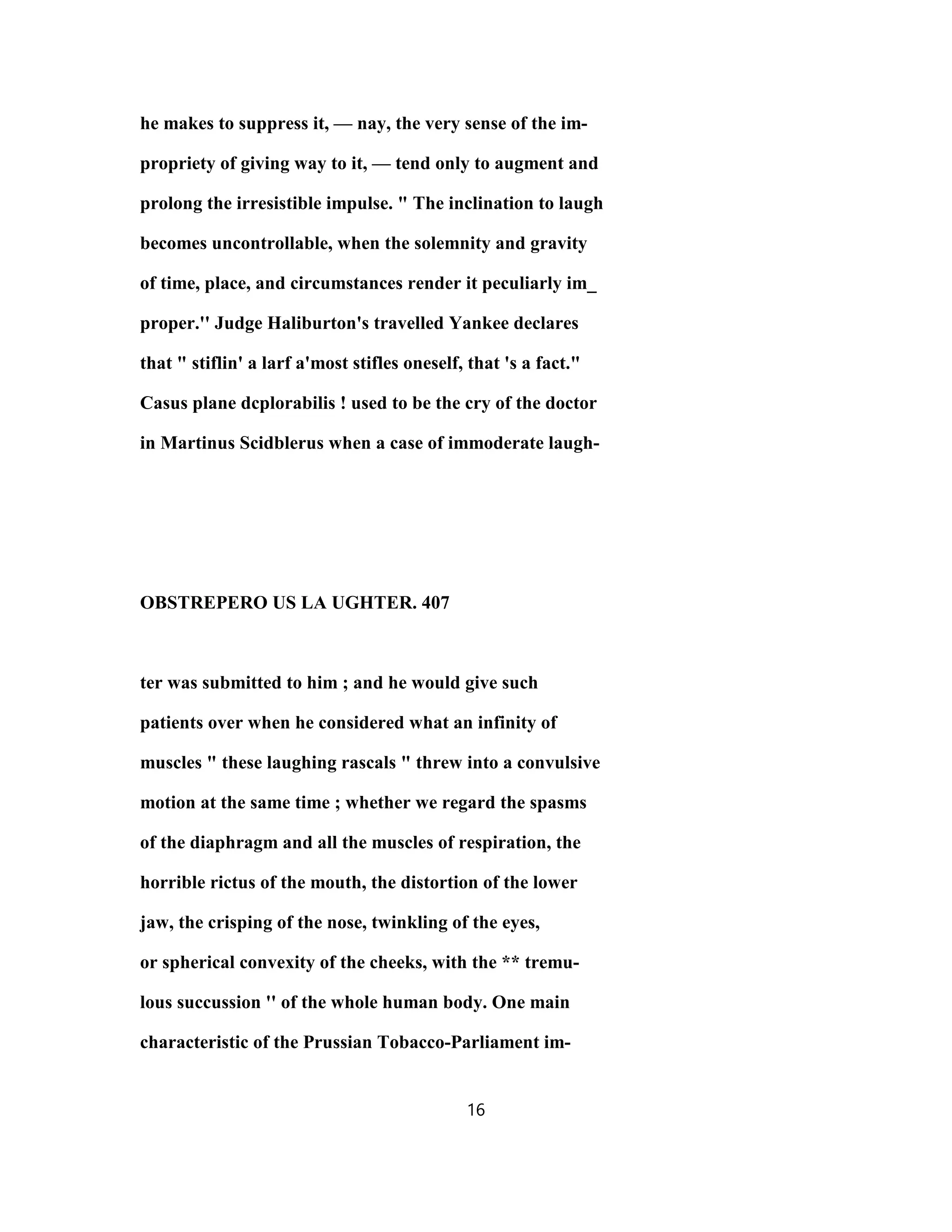 he makes to suppress it, — nay, the very sense of the im-
propriety of giving way to it, — tend only to augment and
prolong the irresistible impulse. " The inclination to laugh
becomes uncontrollable, when the solemnity and gravity
of time, place, and circumstances render it peculiarly im_
proper.'' Judge Haliburton's travelled Yankee declares
that " stiflin' a larf a'most stifles oneself, that 's a fact."
Casus plane dcplorabilis ! used to be the cry of the doctor
in Martinus Scidblerus when a case of immoderate laugh-
OBSTREPERO US LA UGHTER. 407
ter was submitted to him ; and he would give such
patients over when he considered what an infinity of
muscles " these laughing rascals " threw into a convulsive
motion at the same time ; whether we regard the spasms
of the diaphragm and all the muscles of respiration, the
horrible rictus of the mouth, the distortion of the lower
jaw, the crisping of the nose, twinkling of the eyes,
or spherical convexity of the cheeks, with the ** tremu-
lous succussion '' of the whole human body. One main
characteristic of the Prussian Tobacco-Parliament im-
16
 