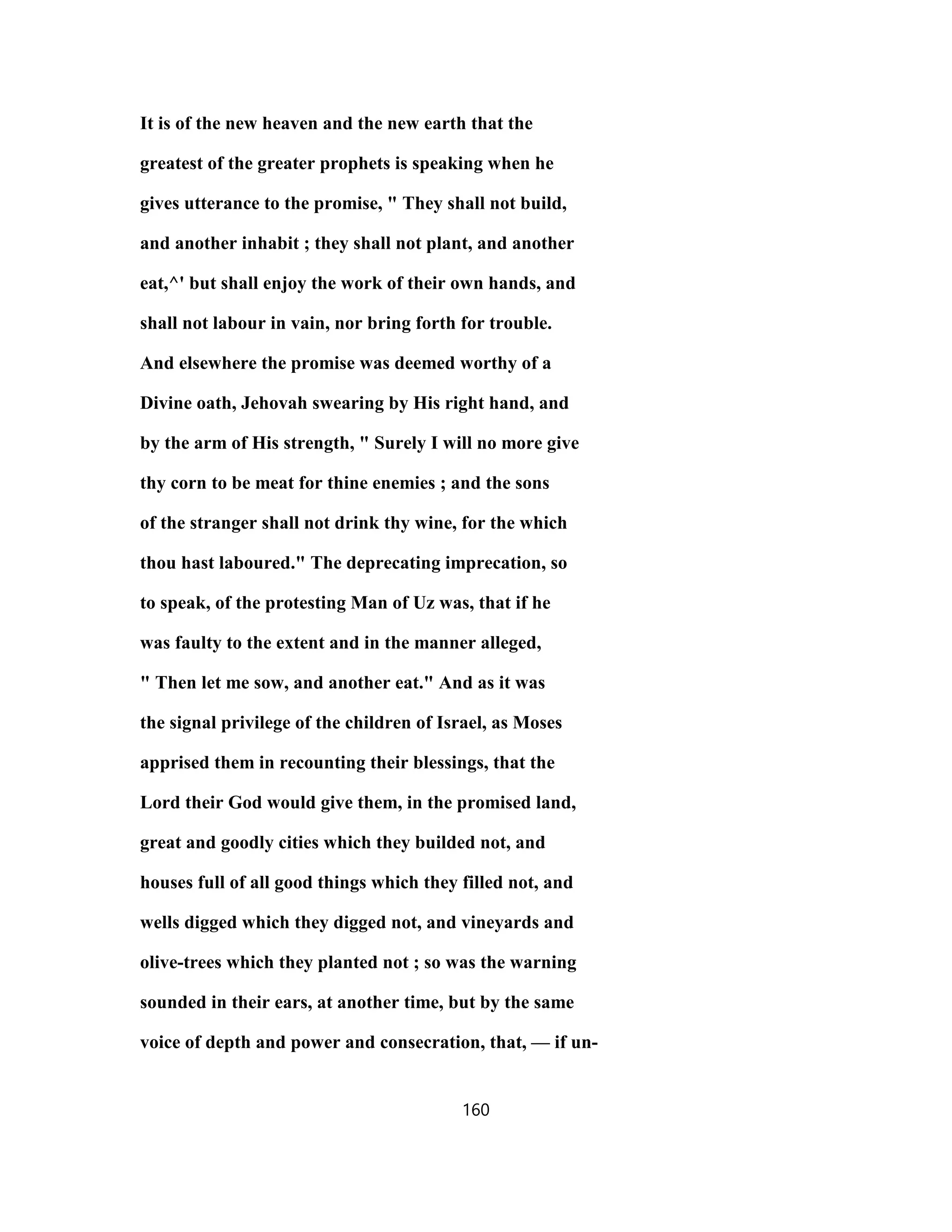 It is of the new heaven and the new earth that the
greatest of the greater prophets is speaking when he
gives utterance to the promise, " They shall not build,
and another inhabit ; they shall not plant, and another
eat,^' but shall enjoy the work of their own hands, and
shall not labour in vain, nor bring forth for trouble.
And elsewhere the promise was deemed worthy of a
Divine oath, Jehovah swearing by His right hand, and
by the arm of His strength, " Surely I will no more give
thy corn to be meat for thine enemies ; and the sons
of the stranger shall not drink thy wine, for the which
thou hast laboured." The deprecating imprecation, so
to speak, of the protesting Man of Uz was, that if he
was faulty to the extent and in the manner alleged,
" Then let me sow, and another eat." And as it was
the signal privilege of the children of Israel, as Moses
apprised them in recounting their blessings, that the
Lord their God would give them, in the promised land,
great and goodly cities which they builded not, and
houses full of all good things which they filled not, and
wells digged which they digged not, and vineyards and
olive-trees which they planted not ; so was the warning
sounded in their ears, at another time, but by the same
voice of depth and power and consecration, that, — if un-
160
 