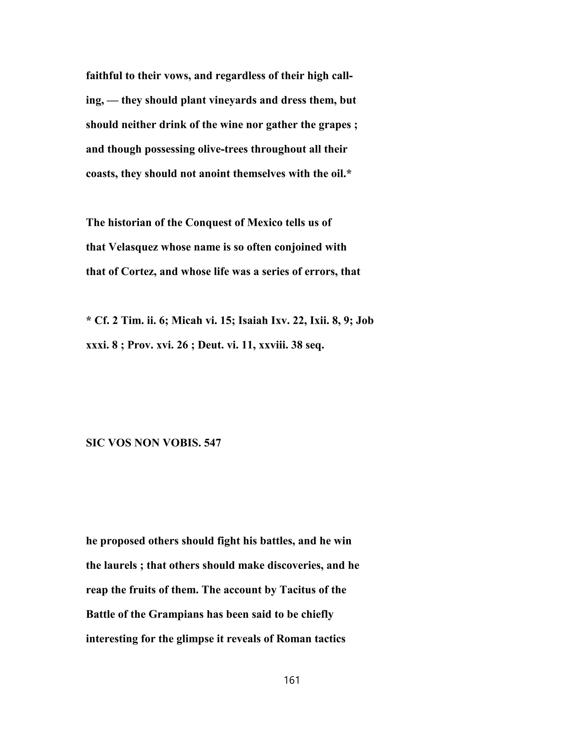 faithful to their vows, and regardless of their high call-
ing, — they should plant vineyards and dress them, but
should neither drink of the wine nor gather the grapes ;
and though possessing olive-trees throughout all their
coasts, they should not anoint themselves with the oil.*
The historian of the Conquest of Mexico tells us of
that Velasquez whose name is so often conjoined with
that of Cortez, and whose life was a series of errors, that
* Cf. 2 Tim. ii. 6; Micah vi. 15; Isaiah Ixv. 22, Ixii. 8, 9; Job
xxxi. 8 ; Prov. xvi. 26 ; Deut. vi. 11, xxviii. 38 seq.
SIC VOS NON VOBIS. 547
he proposed others should fight his battles, and he win
the laurels ; that others should make discoveries, and he
reap the fruits of them. The account by Tacitus of the
Battle of the Grampians has been said to be chiefly
interesting for the glimpse it reveals of Roman tactics
161
 