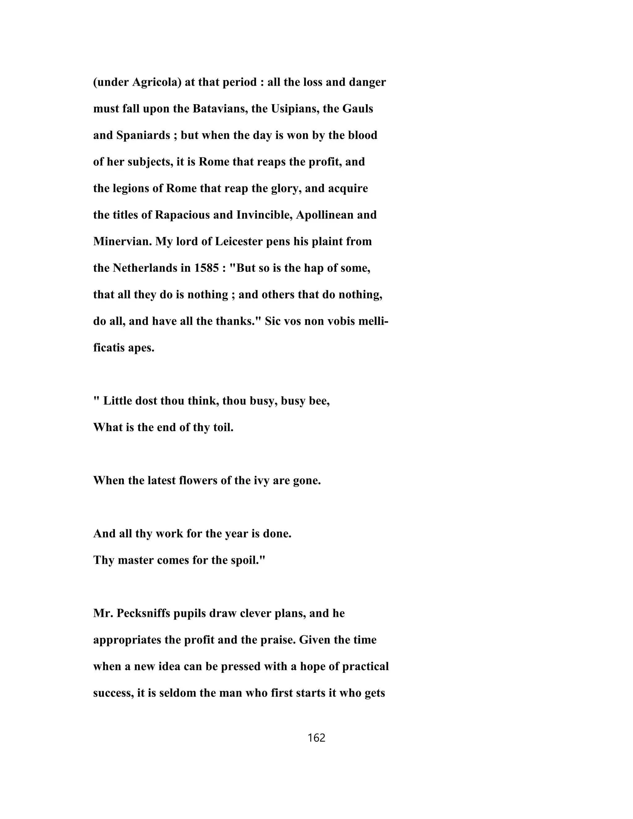 (under Agricola) at that period : all the loss and danger
must fall upon the Batavians, the Usipians, the Gauls
and Spaniards ; but when the day is won by the blood
of her subjects, it is Rome that reaps the profit, and
the legions of Rome that reap the glory, and acquire
the titles of Rapacious and Invincible, Apollinean and
Minervian. My lord of Leicester pens his plaint from
the Netherlands in 1585 : "But so is the hap of some,
that all they do is nothing ; and others that do nothing,
do all, and have all the thanks." Sic vos non vobis melli-
ficatis apes.
" Little dost thou think, thou busy, busy bee,
What is the end of thy toil.
When the latest flowers of the ivy are gone.
And all thy work for the year is done.
Thy master comes for the spoil."
Mr. Pecksniffs pupils draw clever plans, and he
appropriates the profit and the praise. Given the time
when a new idea can be pressed with a hope of practical
success, it is seldom the man who first starts it who gets
162
 