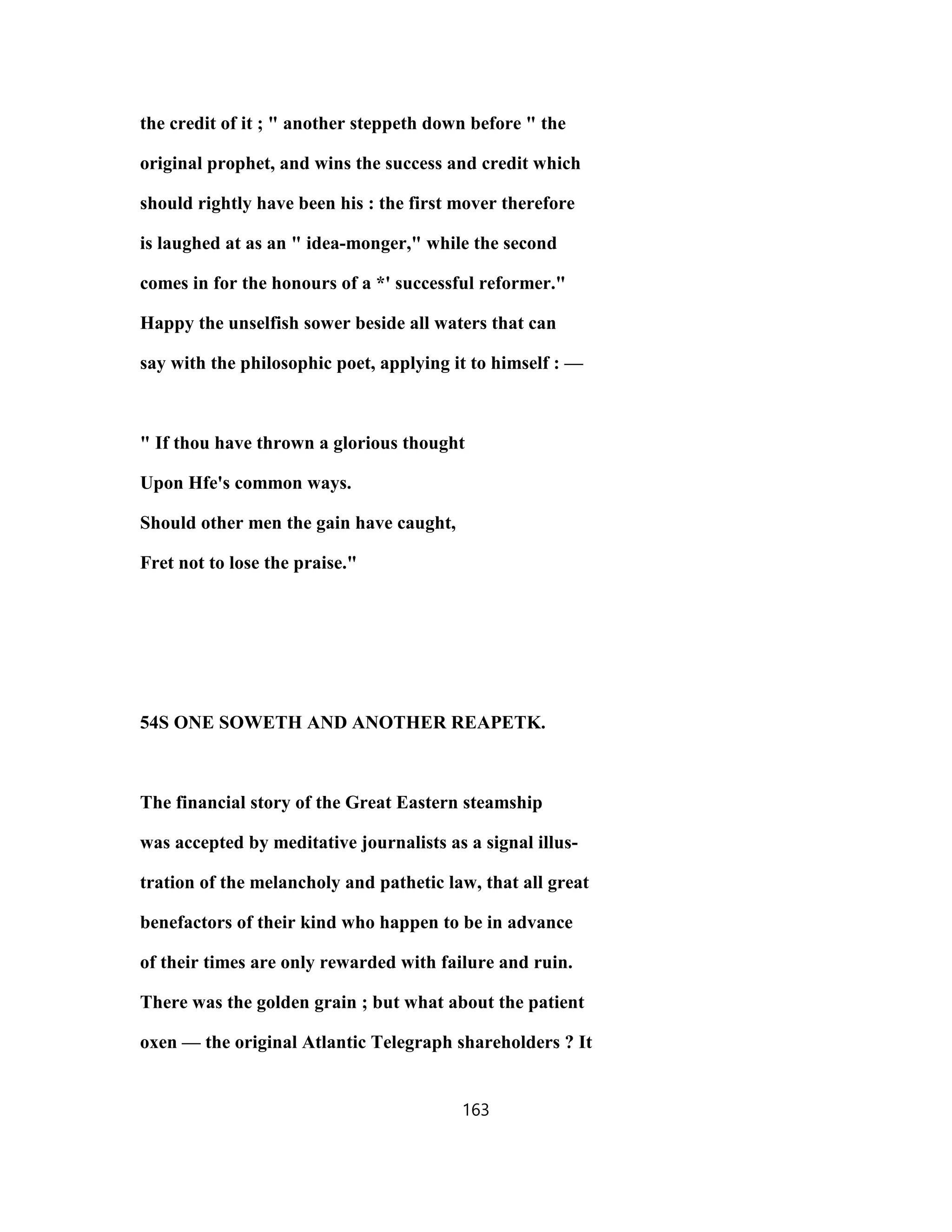 the credit of it ; " another steppeth down before " the
original prophet, and wins the success and credit which
should rightly have been his : the first mover therefore
is laughed at as an " idea-monger," while the second
comes in for the honours of a *' successful reformer."
Happy the unselfish sower beside all waters that can
say with the philosophic poet, applying it to himself : —
" If thou have thrown a glorious thought
Upon Hfe's common ways.
Should other men the gain have caught,
Fret not to lose the praise."
54S ONE SOWETH AND ANOTHER REAPETK.
The financial story of the Great Eastern steamship
was accepted by meditative journalists as a signal illus-
tration of the melancholy and pathetic law, that all great
benefactors of their kind who happen to be in advance
of their times are only rewarded with failure and ruin.
There was the golden grain ; but what about the patient
oxen — the original Atlantic Telegraph shareholders ? It
163
 