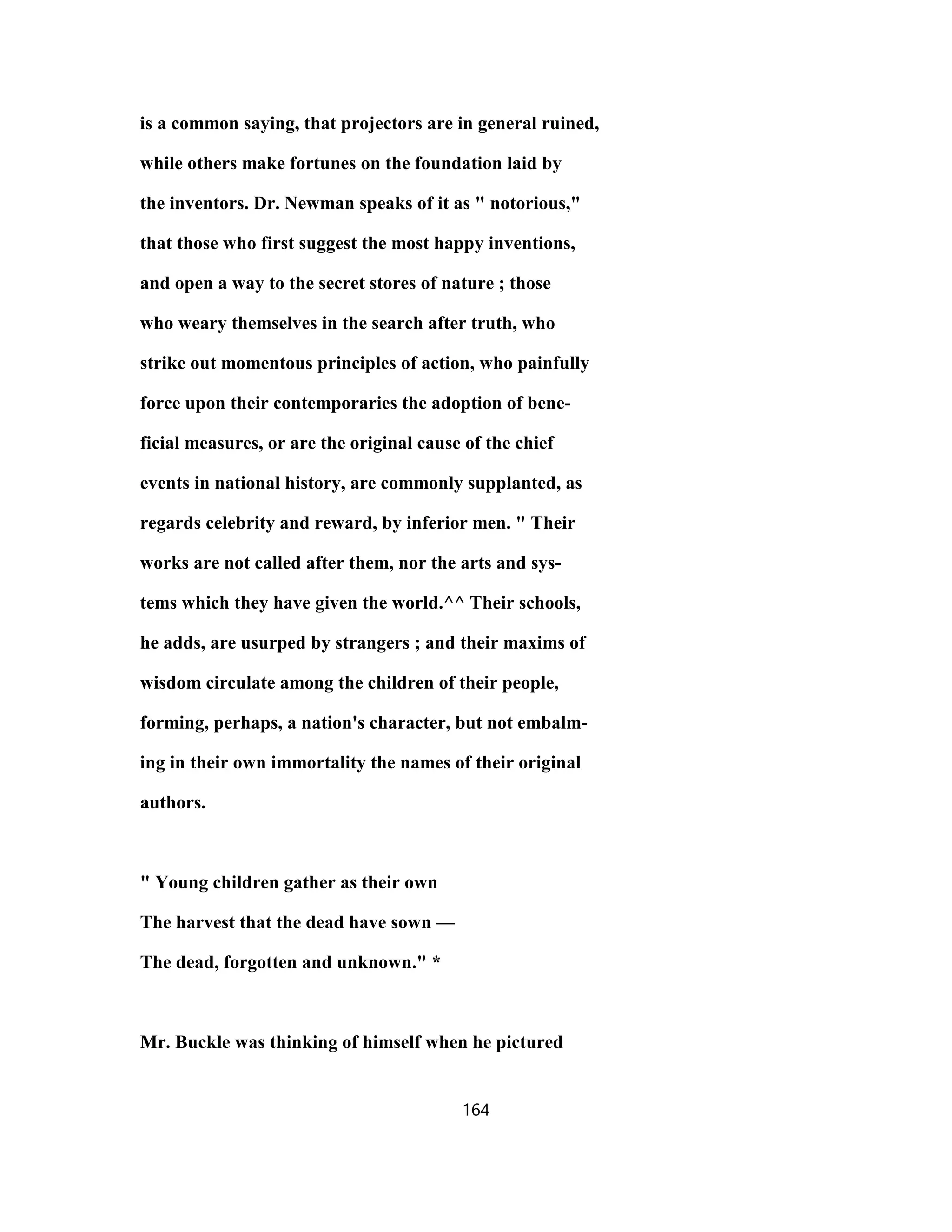 is a common saying, that projectors are in general ruined,
while others make fortunes on the foundation laid by
the inventors. Dr. Newman speaks of it as " notorious,"
that those who first suggest the most happy inventions,
and open a way to the secret stores of nature ; those
who weary themselves in the search after truth, who
strike out momentous principles of action, who painfully
force upon their contemporaries the adoption of bene-
ficial measures, or are the original cause of the chief
events in national history, are commonly supplanted, as
regards celebrity and reward, by inferior men. " Their
works are not called after them, nor the arts and sys-
tems which they have given the world.^^ Their schools,
he adds, are usurped by strangers ; and their maxims of
wisdom circulate among the children of their people,
forming, perhaps, a nation's character, but not embalm-
ing in their own immortality the names of their original
authors.
" Young children gather as their own
The harvest that the dead have sown —
The dead, forgotten and unknown." *
Mr. Buckle was thinking of himself when he pictured
164
 