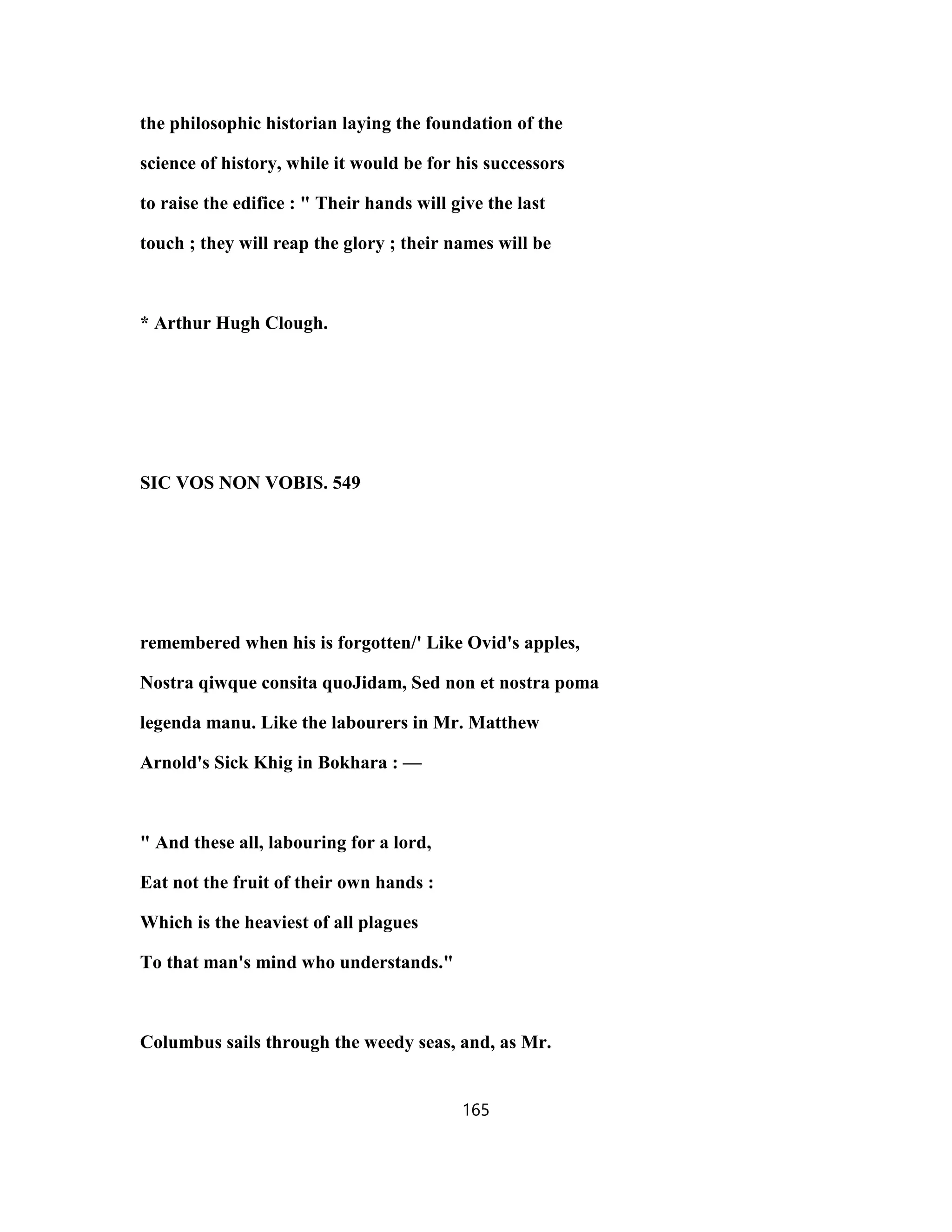 the philosophic historian laying the foundation of the
science of history, while it would be for his successors
to raise the edifice : " Their hands will give the last
touch ; they will reap the glory ; their names will be
* Arthur Hugh Clough.
SIC VOS NON VOBIS. 549
remembered when his is forgotten/' Like Ovid's apples,
Nostra qiwque consita quoJidam, Sed non et nostra poma
legenda manu. Like the labourers in Mr. Matthew
Arnold's Sick Khig in Bokhara : —
" And these all, labouring for a lord,
Eat not the fruit of their own hands :
Which is the heaviest of all plagues
To that man's mind who understands."
Columbus sails through the weedy seas, and, as Mr.
165
 