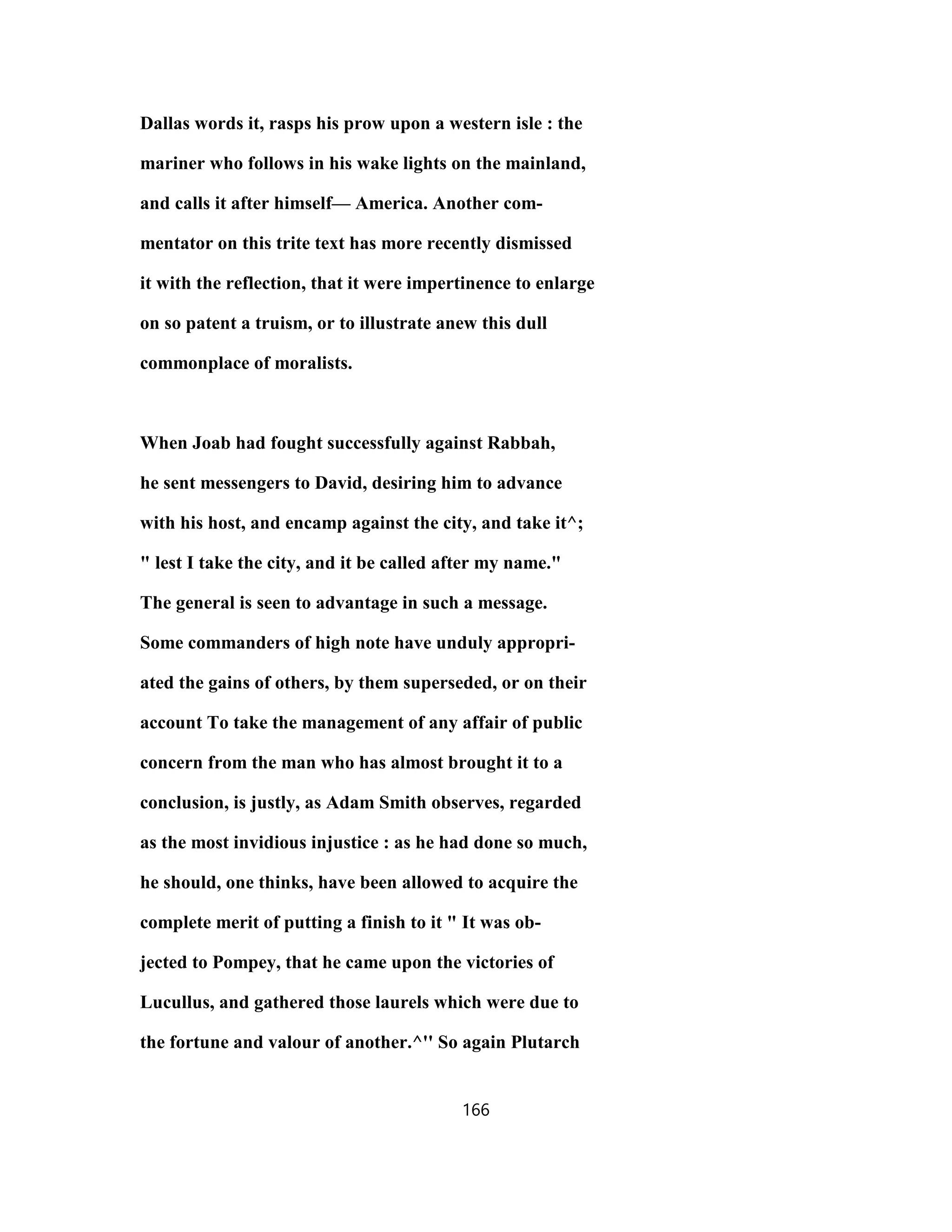 Dallas words it, rasps his prow upon a western isle : the
mariner who follows in his wake lights on the mainland,
and calls it after himself— America. Another com-
mentator on this trite text has more recently dismissed
it with the reflection, that it were impertinence to enlarge
on so patent a truism, or to illustrate anew this dull
commonplace of moralists.
When Joab had fought successfully against Rabbah,
he sent messengers to David, desiring him to advance
with his host, and encamp against the city, and take it^;
" lest I take the city, and it be called after my name."
The general is seen to advantage in such a message.
Some commanders of high note have unduly appropri-
ated the gains of others, by them superseded, or on their
account To take the management of any affair of public
concern from the man who has almost brought it to a
conclusion, is justly, as Adam Smith observes, regarded
as the most invidious injustice : as he had done so much,
he should, one thinks, have been allowed to acquire the
complete merit of putting a finish to it " It was ob-
jected to Pompey, that he came upon the victories of
Lucullus, and gathered those laurels which were due to
the fortune and valour of another.^'' So again Plutarch
166
 