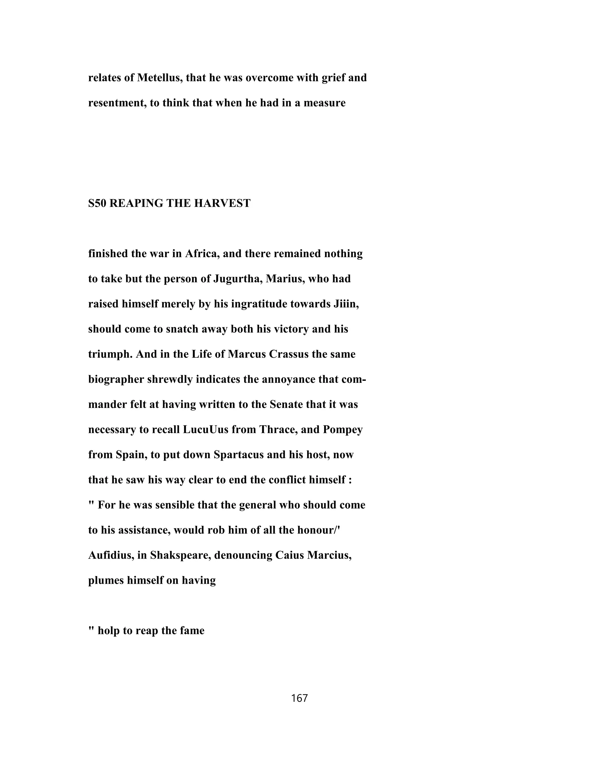 relates of Metellus, that he was overcome with grief and
resentment, to think that when he had in a measure
S50 REAPING THE HARVEST
finished the war in Africa, and there remained nothing
to take but the person of Jugurtha, Marius, who had
raised himself merely by his ingratitude towards Jiiin,
should come to snatch away both his victory and his
triumph. And in the Life of Marcus Crassus the same
biographer shrewdly indicates the annoyance that com-
mander felt at having written to the Senate that it was
necessary to recall LucuUus from Thrace, and Pompey
from Spain, to put down Spartacus and his host, now
that he saw his way clear to end the conflict himself :
" For he was sensible that the general who should come
to his assistance, would rob him of all the honour/'
Aufidius, in Shakspeare, denouncing Caius Marcius,
plumes himself on having
" holp to reap the fame
167
 