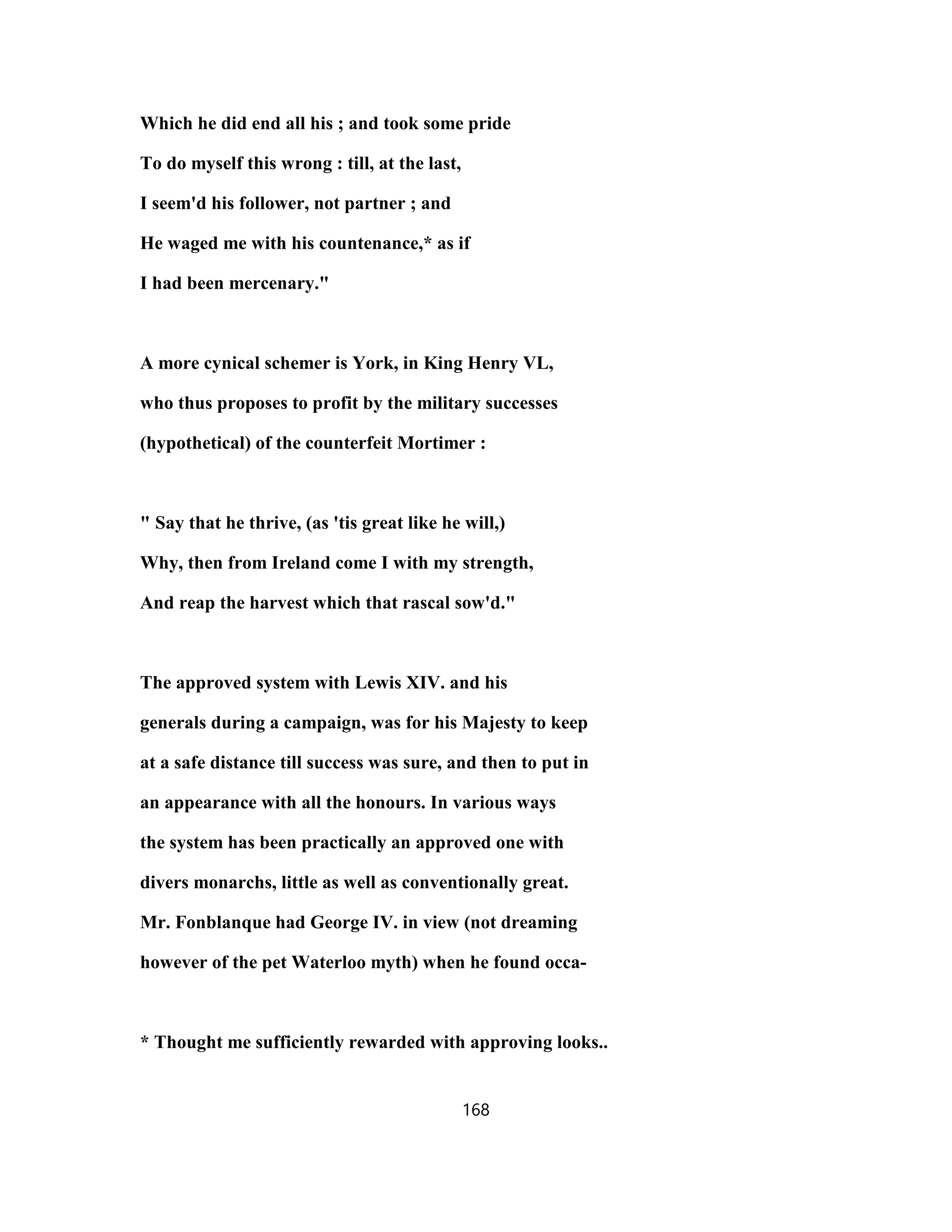 Which he did end all his ; and took some pride
To do myself this wrong : till, at the last,
I seem'd his follower, not partner ; and
He waged me with his countenance,* as if
I had been mercenary."
A more cynical schemer is York, in King Henry VL,
who thus proposes to profit by the military successes
(hypothetical) of the counterfeit Mortimer :
" Say that he thrive, (as 'tis great like he will,)
Why, then from Ireland come I with my strength,
And reap the harvest which that rascal sow'd."
The approved system with Lewis XIV. and his
generals during a campaign, was for his Majesty to keep
at a safe distance till success was sure, and then to put in
an appearance with all the honours. In various ways
the system has been practically an approved one with
divers monarchs, little as well as conventionally great.
Mr. Fonblanque had George IV. in view (not dreaming
however of the pet Waterloo myth) when he found occa-
* Thought me sufficiently rewarded with approving looks..
168
 