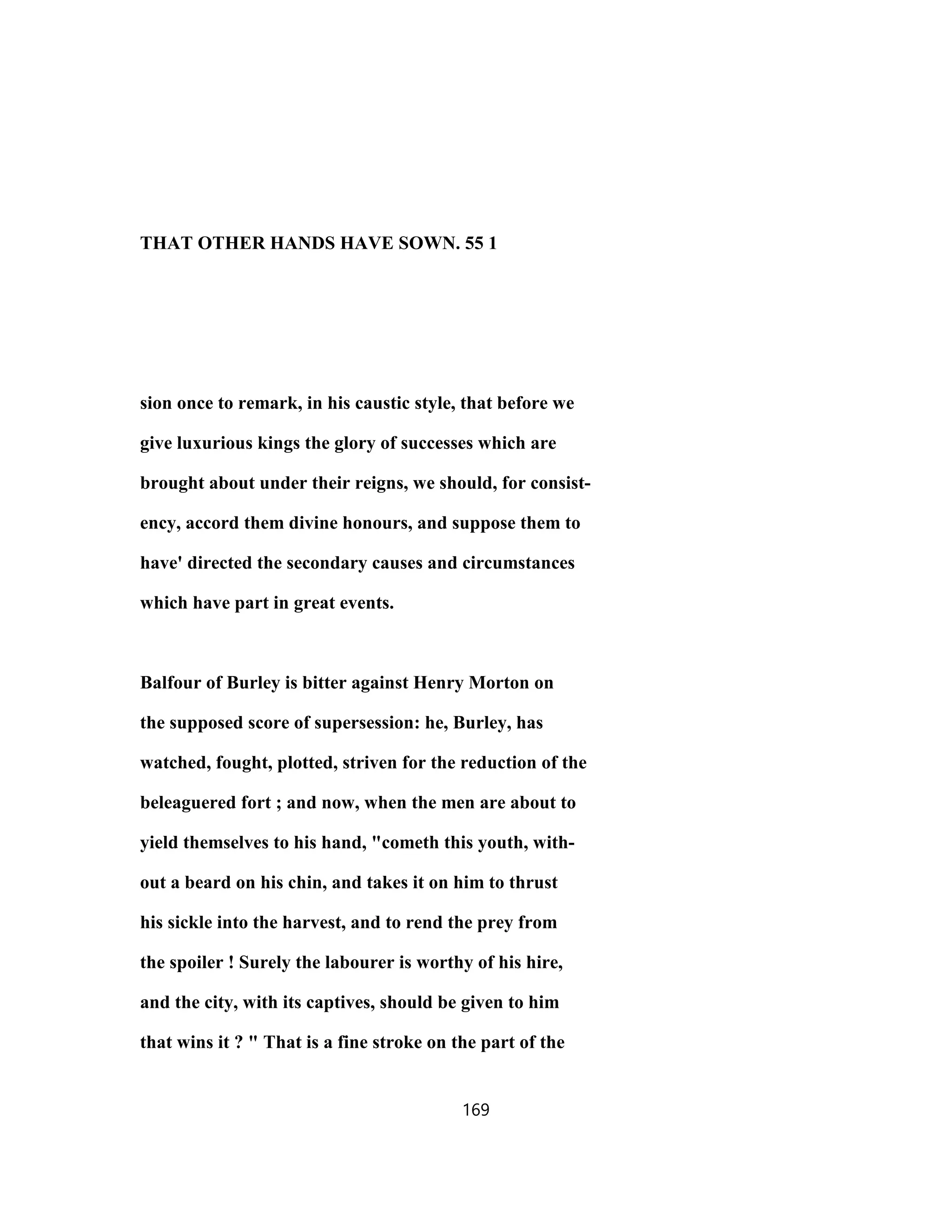 THAT OTHER HANDS HAVE SOWN. 55 1
sion once to remark, in his caustic style, that before we
give luxurious kings the glory of successes which are
brought about under their reigns, we should, for consist-
ency, accord them divine honours, and suppose them to
have' directed the secondary causes and circumstances
which have part in great events.
Balfour of Burley is bitter against Henry Morton on
the supposed score of supersession: he, Burley, has
watched, fought, plotted, striven for the reduction of the
beleaguered fort ; and now, when the men are about to
yield themselves to his hand, "cometh this youth, with-
out a beard on his chin, and takes it on him to thrust
his sickle into the harvest, and to rend the prey from
the spoiler ! Surely the labourer is worthy of his hire,
and the city, with its captives, should be given to him
that wins it ? " That is a fine stroke on the part of the
169
 