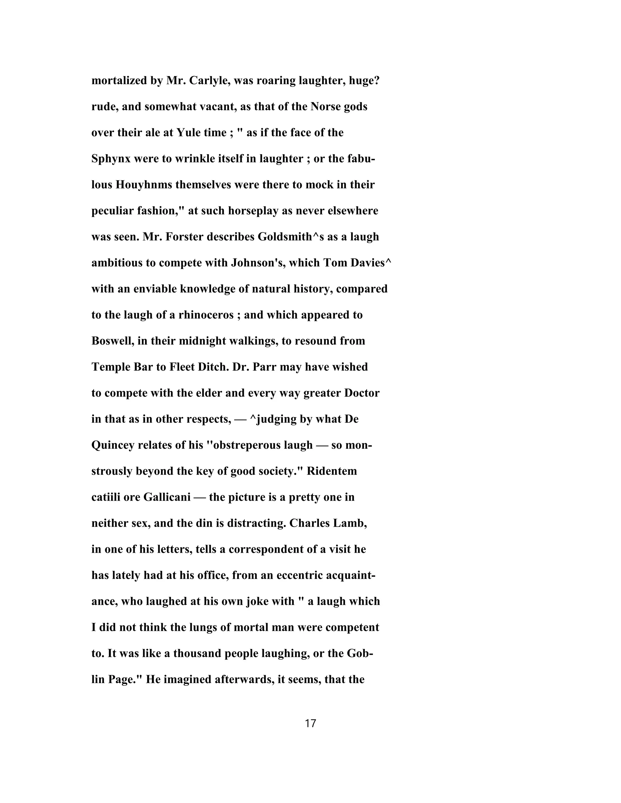 mortalized by Mr. Carlyle, was roaring laughter, huge?
rude, and somewhat vacant, as that of the Norse gods
over their ale at Yule time ; " as if the face of the
Sphynx were to wrinkle itself in laughter ; or the fabu-
lous Houyhnms themselves were there to mock in their
peculiar fashion," at such horseplay as never elsewhere
was seen. Mr. Forster describes Goldsmith^s as a laugh
ambitious to compete with Johnson's, which Tom Davies^
with an enviable knowledge of natural history, compared
to the laugh of a rhinoceros ; and which appeared to
Boswell, in their midnight walkings, to resound from
Temple Bar to Fleet Ditch. Dr. Parr may have wished
to compete with the elder and every way greater Doctor
in that as in other respects, — ^judging by what De
Quincey relates of his ''obstreperous laugh — so mon-
strously beyond the key of good society." Ridentem
catiili ore Gallicani — the picture is a pretty one in
neither sex, and the din is distracting. Charles Lamb,
in one of his letters, tells a correspondent of a visit he
has lately had at his office, from an eccentric acquaint-
ance, who laughed at his own joke with " a laugh which
I did not think the lungs of mortal man were competent
to. It was like a thousand people laughing, or the Gob-
lin Page." He imagined afterwards, it seems, that the
17
 