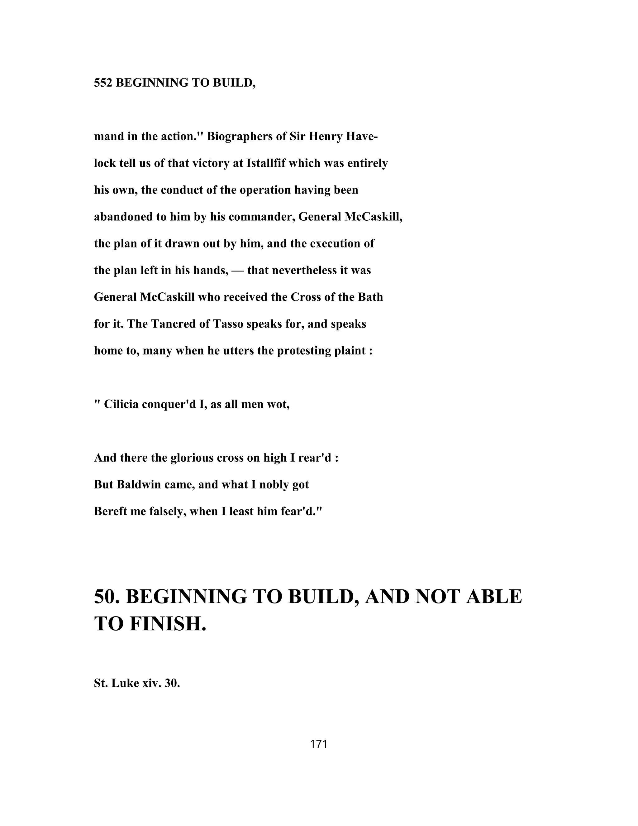 552 BEGINNING TO BUILD,
mand in the action.'' Biographers of Sir Henry Have-
lock tell us of that victory at Istallfif which was entirely
his own, the conduct of the operation having been
abandoned to him by his commander, General McCaskill,
the plan of it drawn out by him, and the execution of
the plan left in his hands, — that nevertheless it was
General McCaskill who received the Cross of the Bath
for it. The Tancred of Tasso speaks for, and speaks
home to, many when he utters the protesting plaint :
" Cilicia conquer'd I, as all men wot,
And there the glorious cross on high I rear'd :
But Baldwin came, and what I nobly got
Bereft me falsely, when I least him fear'd."
50. BEGINNING TO BUILD, AND NOT ABLE
TO FINISH.
St. Luke xiv. 30.
171
 