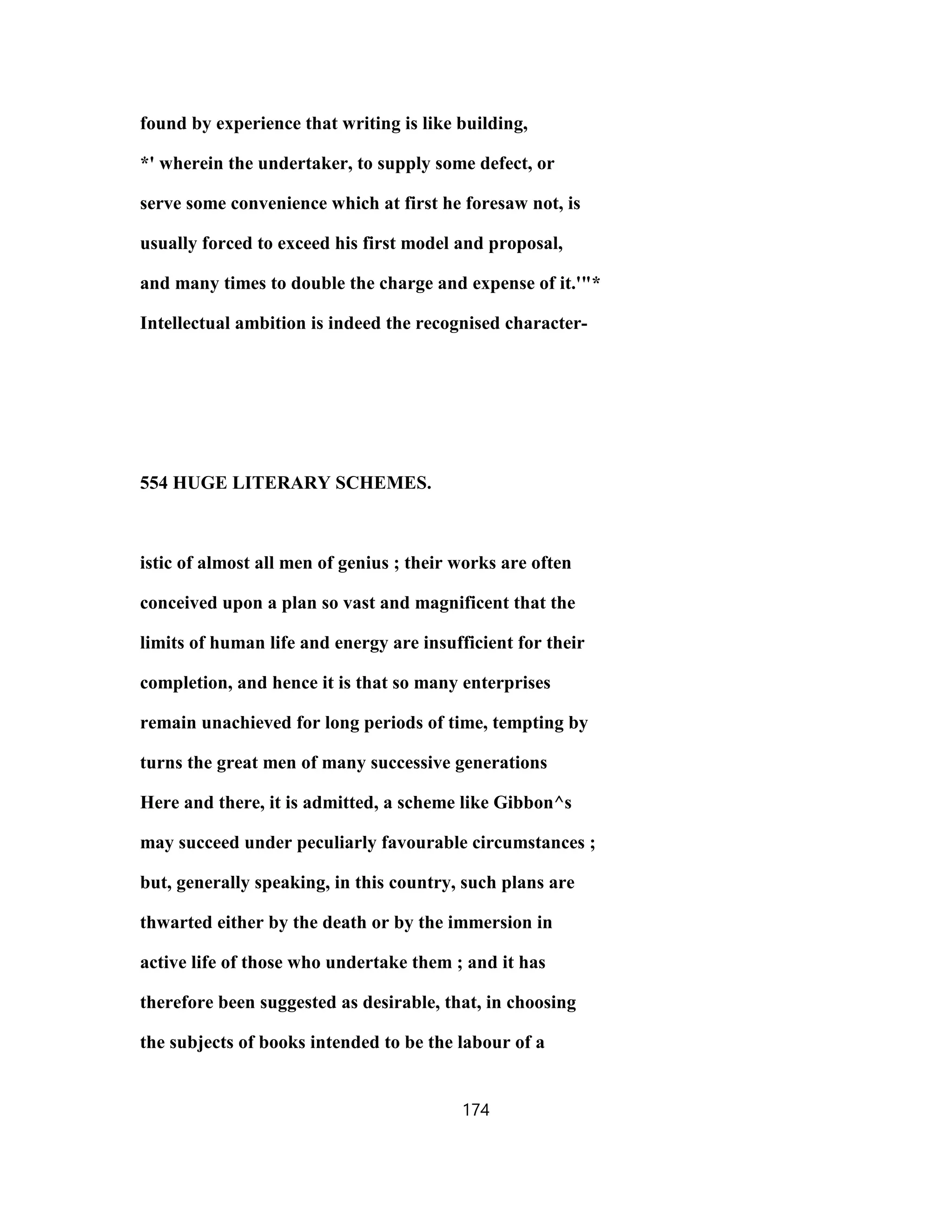 found by experience that writing is like building,
*' wherein the undertaker, to supply some defect, or
serve some convenience which at first he foresaw not, is
usually forced to exceed his first model and proposal,
and many times to double the charge and expense of it.'"*
Intellectual ambition is indeed the recognised character-
554 HUGE LITERARY SCHEMES.
istic of almost all men of genius ; their works are often
conceived upon a plan so vast and magnificent that the
limits of human life and energy are insufficient for their
completion, and hence it is that so many enterprises
remain unachieved for long periods of time, tempting by
turns the great men of many successive generations
Here and there, it is admitted, a scheme like Gibbon^s
may succeed under peculiarly favourable circumstances ;
but, generally speaking, in this country, such plans are
thwarted either by the death or by the immersion in
active life of those who undertake them ; and it has
therefore been suggested as desirable, that, in choosing
the subjects of books intended to be the labour of a
174
 