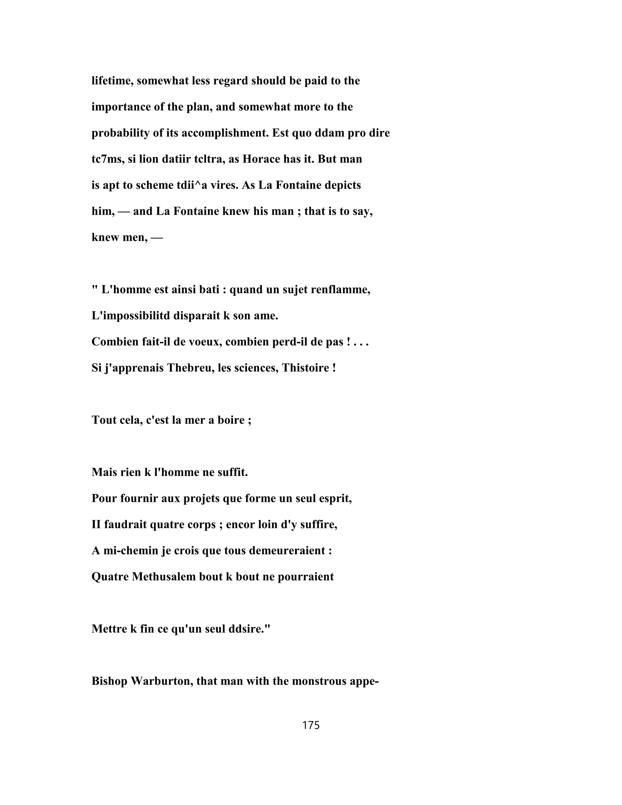 lifetime, somewhat less regard should be paid to the
importance of the plan, and somewhat more to the
probability of its accomplishment. Est quo ddam pro dire
tc7ms, si lion datiir tcltra, as Horace has it. But man
is apt to scheme tdii^a vires. As La Fontaine depicts
him, — and La Fontaine knew his man ; that is to say,
knew men, —
" L'homme est ainsi bati : quand un sujet renflamme,
L'impossibilitd disparait k son ame.
Combien fait-il de voeux, combien perd-il de pas ! . . .
Si j'apprenais Thebreu, les sciences, Thistoire !
Tout cela, c'est la mer a boire ;
Mais rien k l'homme ne suffit.
Pour fournir aux projets que forme un seul esprit,
II faudrait quatre corps ; encor loin d'y suffire,
A mi-chemin je crois que tous demeureraient :
Quatre Methusalem bout k bout ne pourraient
Mettre k fin ce qu'un seul ddsire."
Bishop Warburton, that man with the monstrous appe-
175
 