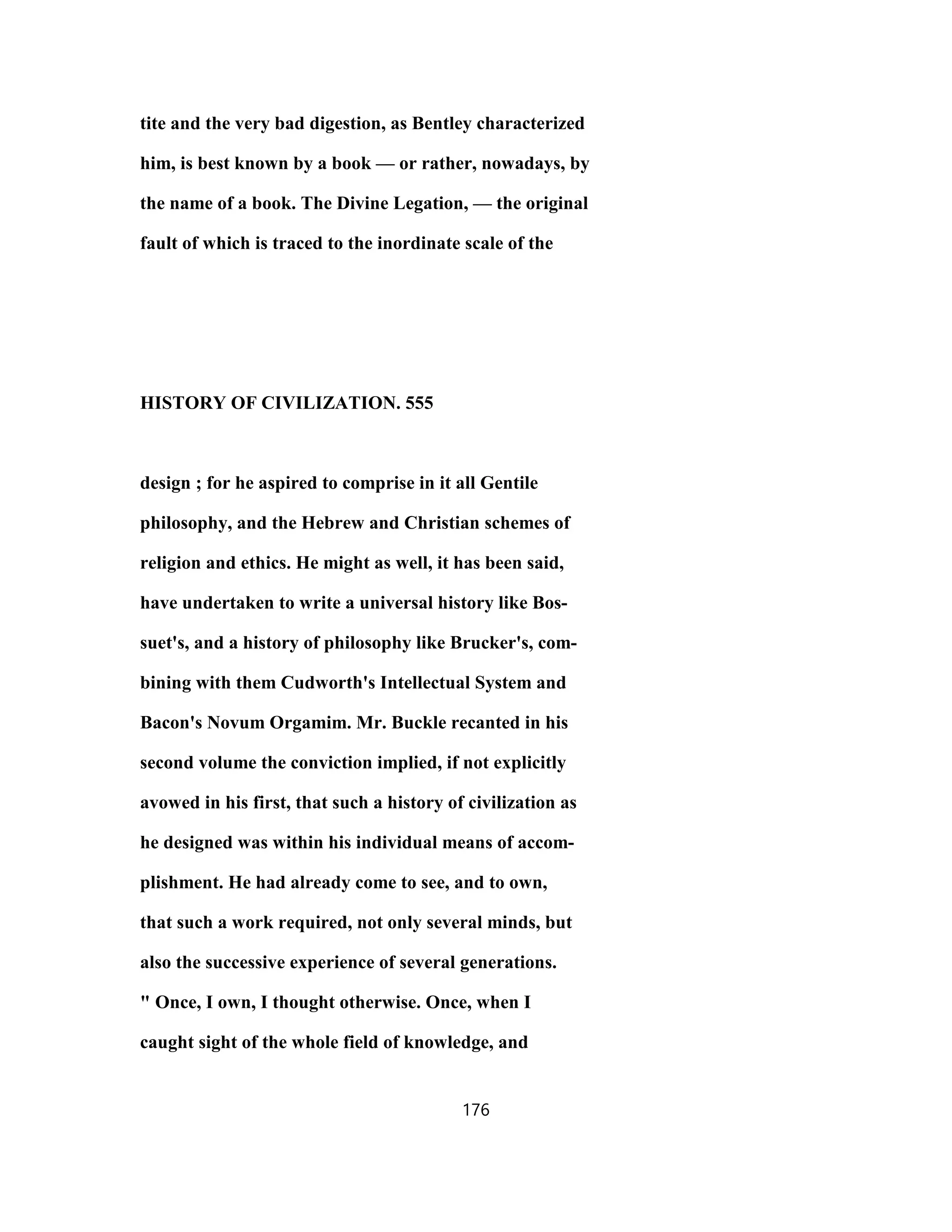 tite and the very bad digestion, as Bentley characterized
him, is best known by a book — or rather, nowadays, by
the name of a book. The Divine Legation, — the original
fault of which is traced to the inordinate scale of the
HISTORY OF CIVILIZATION. 555
design ; for he aspired to comprise in it all Gentile
philosophy, and the Hebrew and Christian schemes of
religion and ethics. He might as well, it has been said,
have undertaken to write a universal history like Bos-
suet's, and a history of philosophy like Brucker's, com-
bining with them Cudworth's Intellectual System and
Bacon's Novum Orgamim. Mr. Buckle recanted in his
second volume the conviction implied, if not explicitly
avowed in his first, that such a history of civilization as
he designed was within his individual means of accom-
plishment. He had already come to see, and to own,
that such a work required, not only several minds, but
also the successive experience of several generations.
" Once, I own, I thought otherwise. Once, when I
caught sight of the whole field of knowledge, and
176
 
