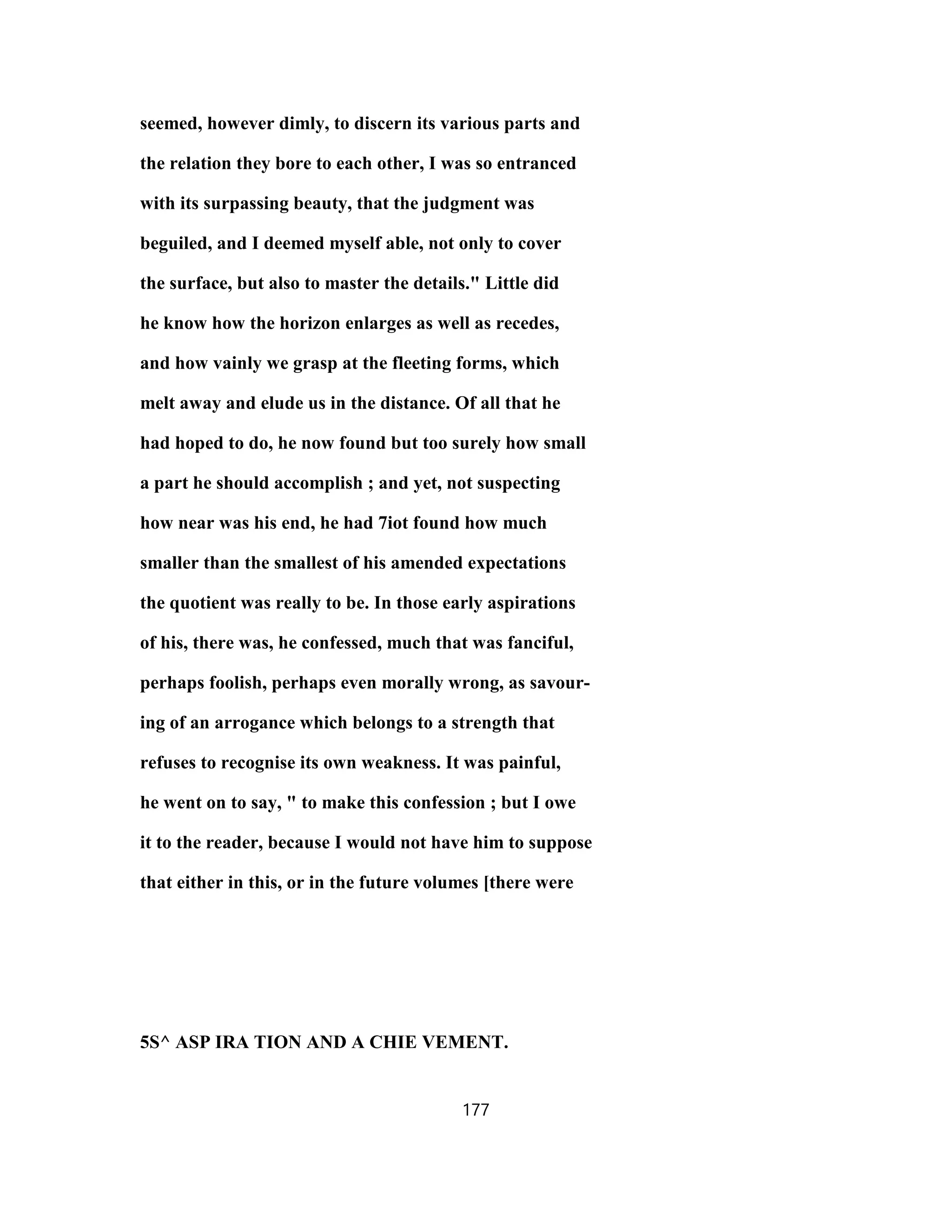 seemed, however dimly, to discern its various parts and
the relation they bore to each other, I was so entranced
with its surpassing beauty, that the judgment was
beguiled, and I deemed myself able, not only to cover
the surface, but also to master the details." Little did
he know how the horizon enlarges as well as recedes,
and how vainly we grasp at the fleeting forms, which
melt away and elude us in the distance. Of all that he
had hoped to do, he now found but too surely how small
a part he should accomplish ; and yet, not suspecting
how near was his end, he had 7iot found how much
smaller than the smallest of his amended expectations
the quotient was really to be. In those early aspirations
of his, there was, he confessed, much that was fanciful,
perhaps foolish, perhaps even morally wrong, as savour-
ing of an arrogance which belongs to a strength that
refuses to recognise its own weakness. It was painful,
he went on to say, " to make this confession ; but I owe
it to the reader, because I would not have him to suppose
that either in this, or in the future volumes [there were
5S^ ASP IRA TION AND A CHIE VEMENT.
177
 