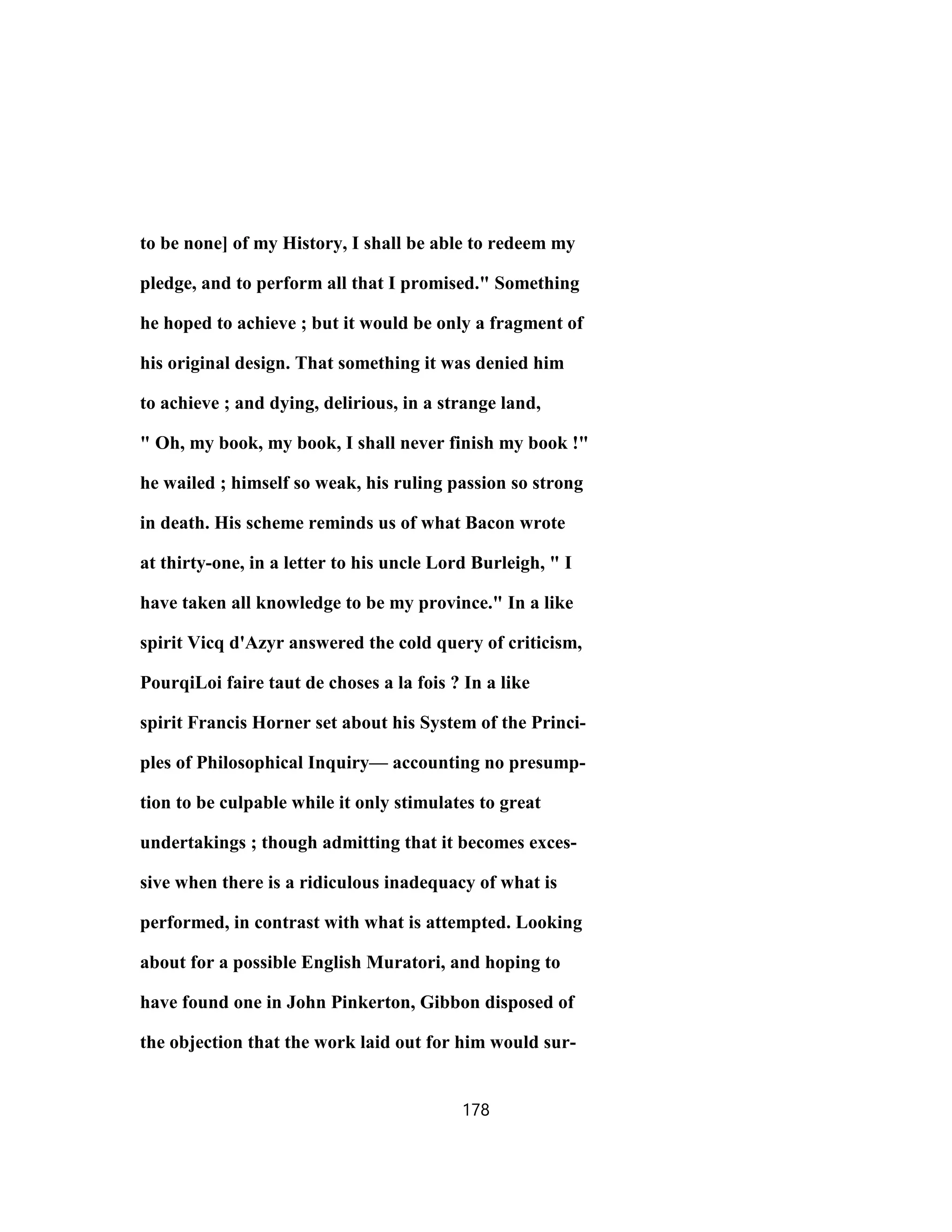 to be none] of my History, I shall be able to redeem my
pledge, and to perform all that I promised." Something
he hoped to achieve ; but it would be only a fragment of
his original design. That something it was denied him
to achieve ; and dying, delirious, in a strange land,
" Oh, my book, my book, I shall never finish my book !"
he wailed ; himself so weak, his ruling passion so strong
in death. His scheme reminds us of what Bacon wrote
at thirty-one, in a letter to his uncle Lord Burleigh, " I
have taken all knowledge to be my province." In a like
spirit Vicq d'Azyr answered the cold query of criticism,
PourqiLoi faire taut de choses a la fois ? In a like
spirit Francis Horner set about his System of the Princi-
ples of Philosophical Inquiry— accounting no presump-
tion to be culpable while it only stimulates to great
undertakings ; though admitting that it becomes exces-
sive when there is a ridiculous inadequacy of what is
performed, in contrast with what is attempted. Looking
about for a possible English Muratori, and hoping to
have found one in John Pinkerton, Gibbon disposed of
the objection that the work laid out for him would sur-
178
 