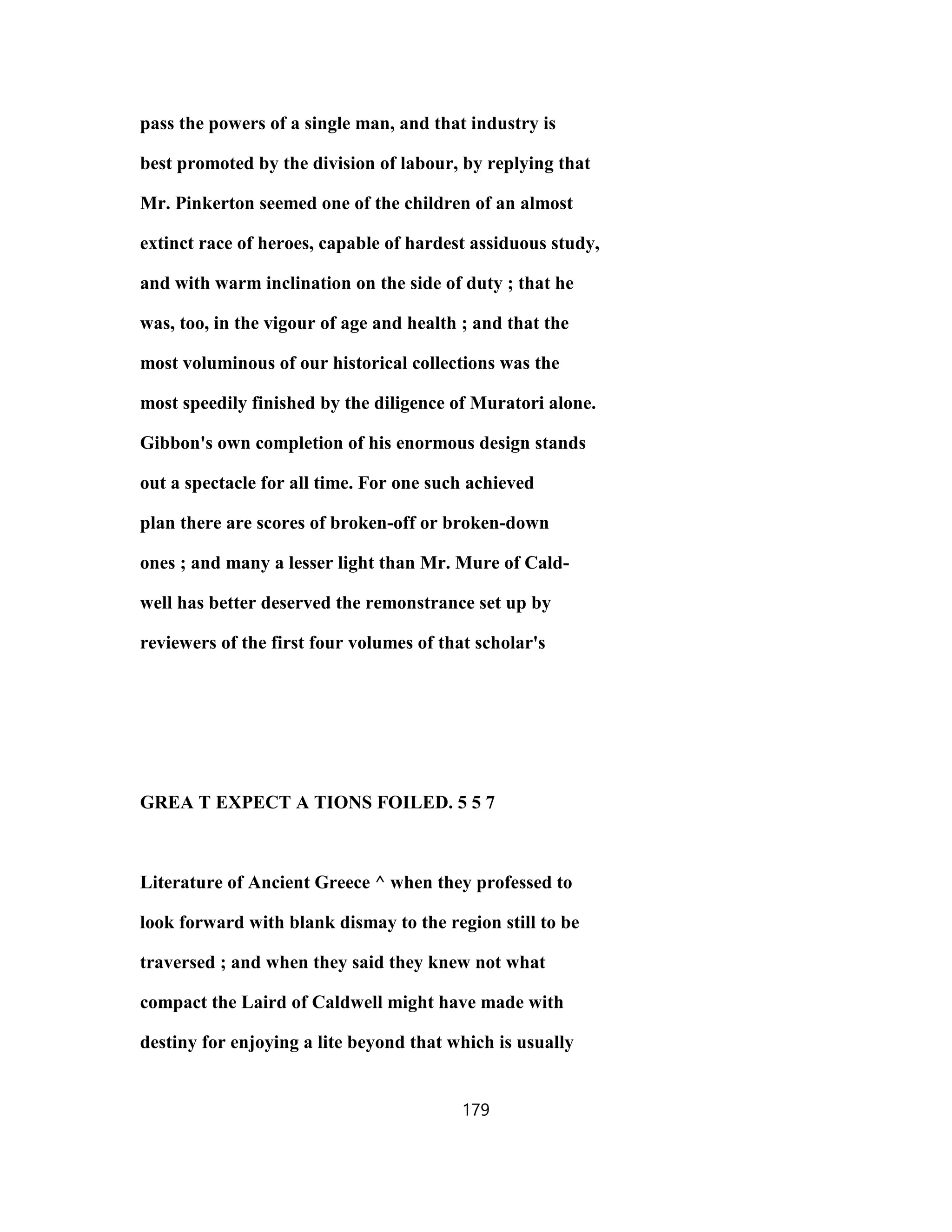 pass the powers of a single man, and that industry is
best promoted by the division of labour, by replying that
Mr. Pinkerton seemed one of the children of an almost
extinct race of heroes, capable of hardest assiduous study,
and with warm inclination on the side of duty ; that he
was, too, in the vigour of age and health ; and that the
most voluminous of our historical collections was the
most speedily finished by the diligence of Muratori alone.
Gibbon's own completion of his enormous design stands
out a spectacle for all time. For one such achieved
plan there are scores of broken-off or broken-down
ones ; and many a lesser light than Mr. Mure of Cald-
well has better deserved the remonstrance set up by
reviewers of the first four volumes of that scholar's
GREA T EXPECT A TIONS FOILED. 5 5 7
Literature of Ancient Greece ^ when they professed to
look forward with blank dismay to the region still to be
traversed ; and when they said they knew not what
compact the Laird of Caldwell might have made with
destiny for enjoying a lite beyond that which is usually
179
 