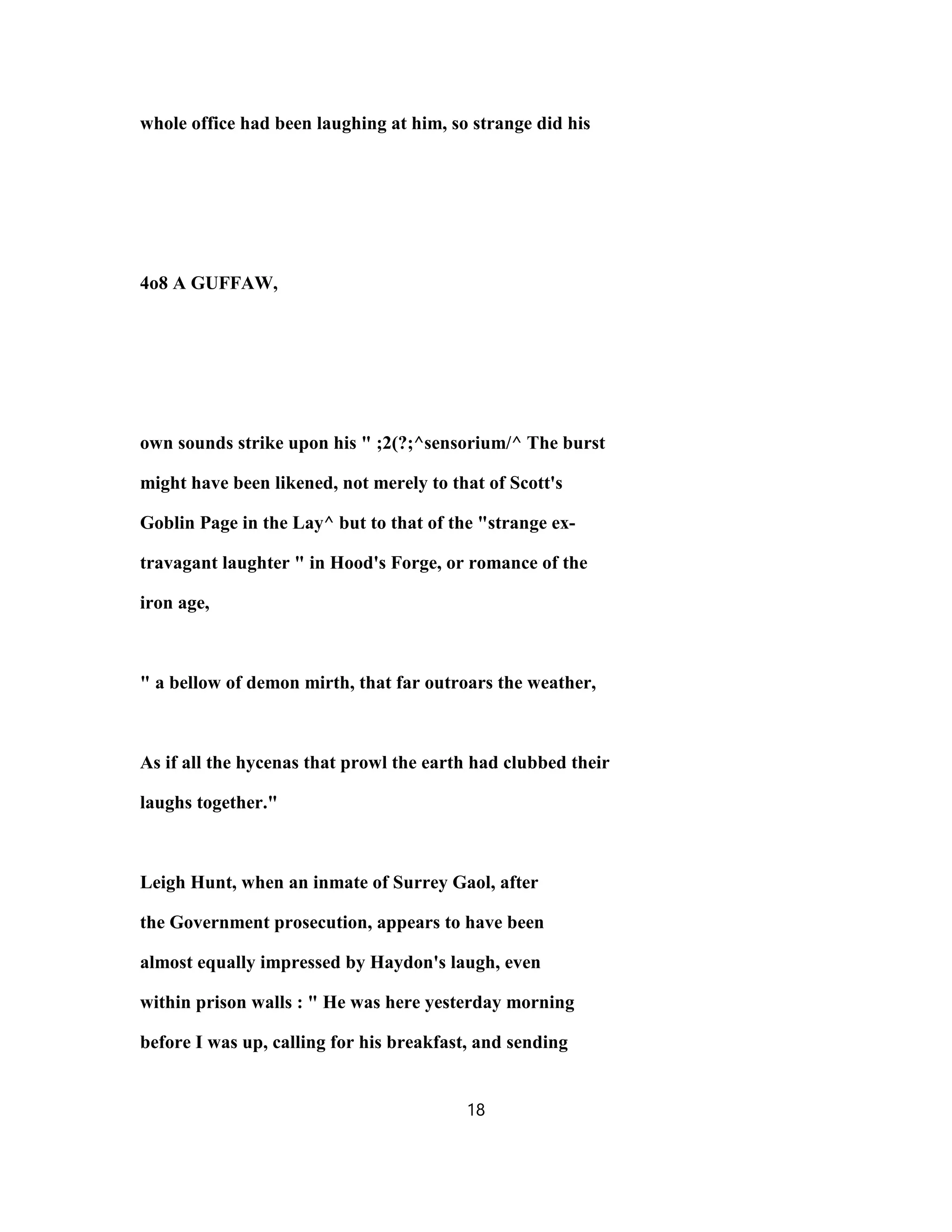 whole office had been laughing at him, so strange did his
4o8 A GUFFAW,
own sounds strike upon his " ;2(?;^sensorium/^ The burst
might have been likened, not merely to that of Scott's
Goblin Page in the Lay^ but to that of the "strange ex-
travagant laughter " in Hood's Forge, or romance of the
iron age,
" a bellow of demon mirth, that far outroars the weather,
As if all the hycenas that prowl the earth had clubbed their
laughs together."
Leigh Hunt, when an inmate of Surrey Gaol, after
the Government prosecution, appears to have been
almost equally impressed by Haydon's laugh, even
within prison walls : " He was here yesterday morning
before I was up, calling for his breakfast, and sending
18
 