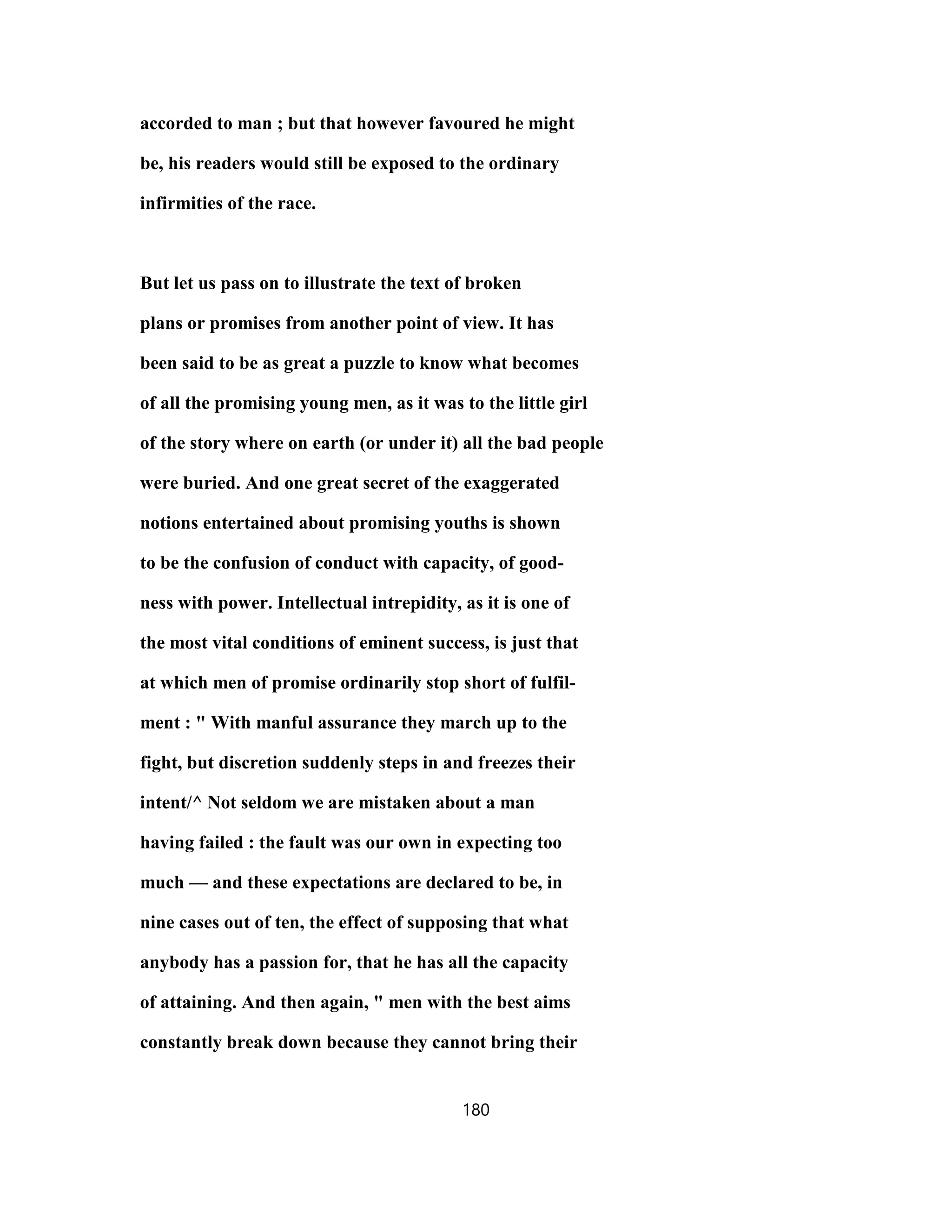accorded to man ; but that however favoured he might
be, his readers would still be exposed to the ordinary
infirmities of the race.
But let us pass on to illustrate the text of broken
plans or promises from another point of view. It has
been said to be as great a puzzle to know what becomes
of all the promising young men, as it was to the little girl
of the story where on earth (or under it) all the bad people
were buried. And one great secret of the exaggerated
notions entertained about promising youths is shown
to be the confusion of conduct with capacity, of good-
ness with power. Intellectual intrepidity, as it is one of
the most vital conditions of eminent success, is just that
at which men of promise ordinarily stop short of fulfil-
ment : " With manful assurance they march up to the
fight, but discretion suddenly steps in and freezes their
intent/^ Not seldom we are mistaken about a man
having failed : the fault was our own in expecting too
much — and these expectations are declared to be, in
nine cases out of ten, the effect of supposing that what
anybody has a passion for, that he has all the capacity
of attaining. And then again, " men with the best aims
constantly break down because they cannot bring their
180
 
