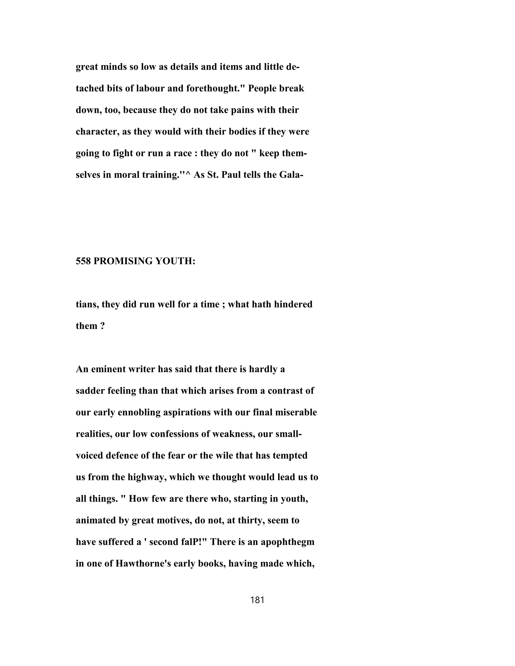 great minds so low as details and items and little de-
tached bits of labour and forethought." People break
down, too, because they do not take pains with their
character, as they would with their bodies if they were
going to fight or run a race : they do not " keep them-
selves in moral training.''^ As St. Paul tells the Gala-
558 PROMISING YOUTH:
tians, they did run well for a time ; what hath hindered
them ?
An eminent writer has said that there is hardly a
sadder feeling than that which arises from a contrast of
our early ennobling aspirations with our final miserable
realities, our low confessions of weakness, our small-
voiced defence of the fear or the wile that has tempted
us from the highway, which we thought would lead us to
all things. " How few are there who, starting in youth,
animated by great motives, do not, at thirty, seem to
have suffered a ' second falP!" There is an apophthegm
in one of Hawthorne's early books, having made which,
181
 