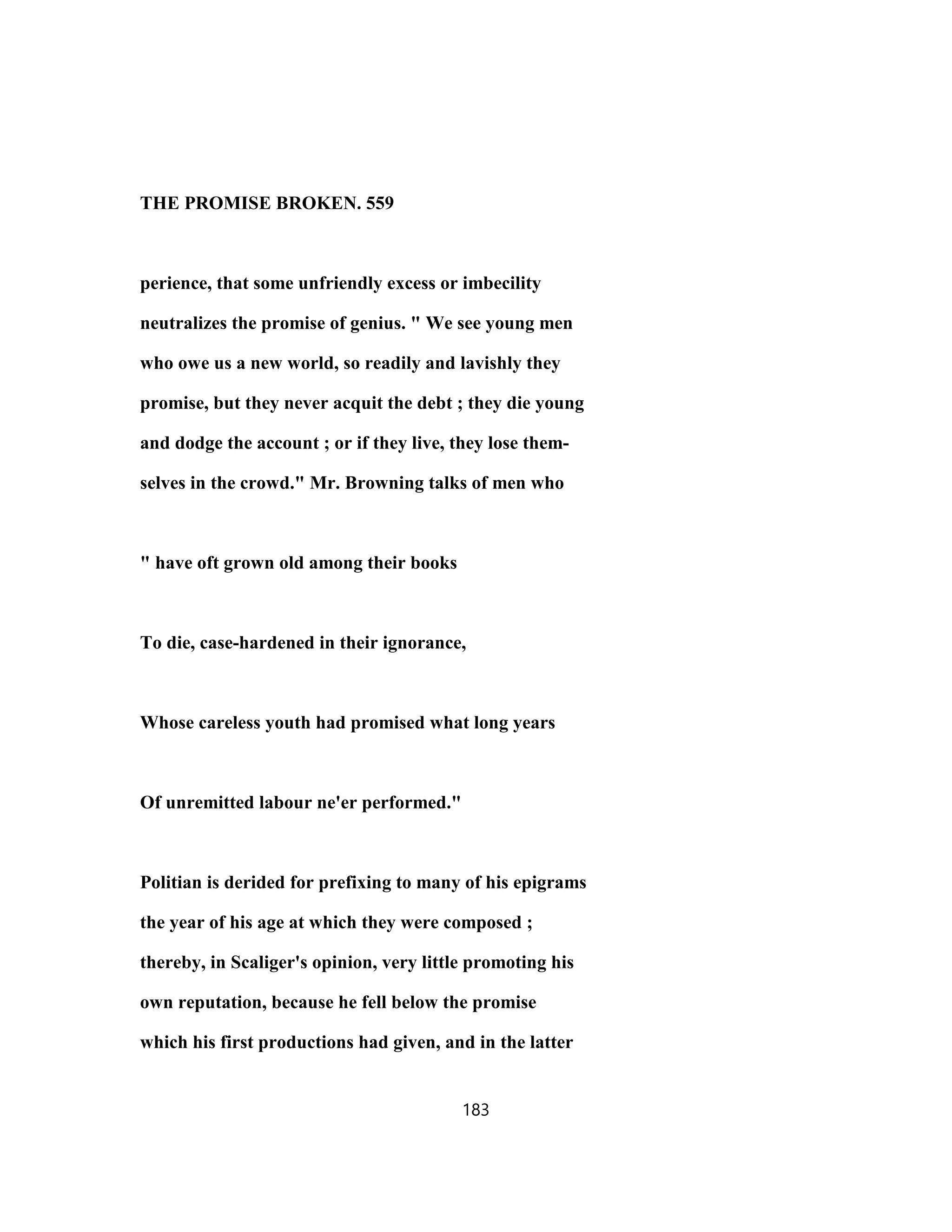 THE PROMISE BROKEN. 559
perience, that some unfriendly excess or imbecility
neutralizes the promise of genius. " We see young men
who owe us a new world, so readily and lavishly they
promise, but they never acquit the debt ; they die young
and dodge the account ; or if they live, they lose them-
selves in the crowd." Mr. Browning talks of men who
" have oft grown old among their books
To die, case-hardened in their ignorance,
Whose careless youth had promised what long years
Of unremitted labour ne'er performed."
Politian is derided for prefixing to many of his epigrams
the year of his age at which they were composed ;
thereby, in Scaliger's opinion, very little promoting his
own reputation, because he fell below the promise
which his first productions had given, and in the latter
183
 