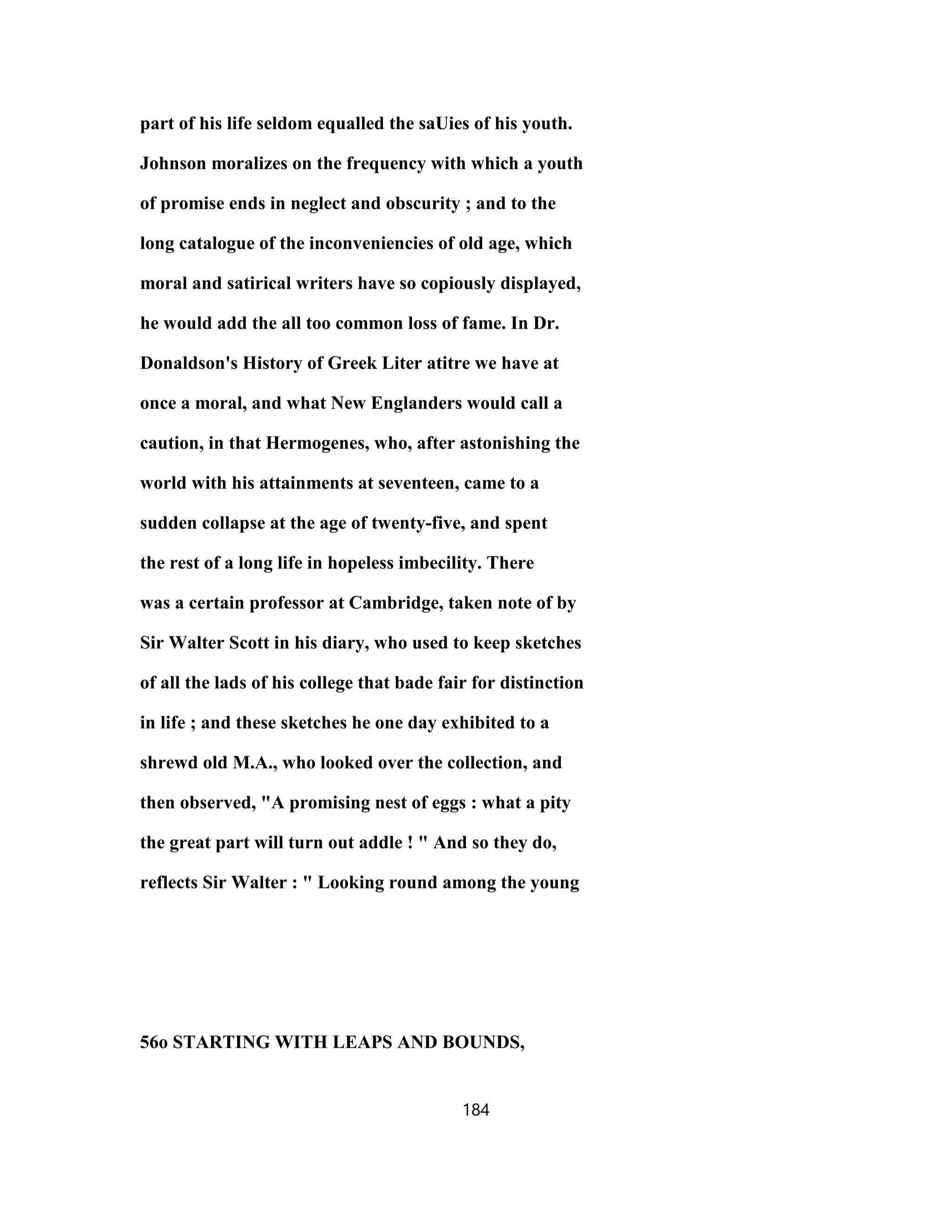 part of his life seldom equalled the saUies of his youth.
Johnson moralizes on the frequency with which a youth
of promise ends in neglect and obscurity ; and to the
long catalogue of the inconveniencies of old age, which
moral and satirical writers have so copiously displayed,
he would add the all too common loss of fame. In Dr.
Donaldson's History of Greek Liter atitre we have at
once a moral, and what New Englanders would call a
caution, in that Hermogenes, who, after astonishing the
world with his attainments at seventeen, came to a
sudden collapse at the age of twenty-five, and spent
the rest of a long life in hopeless imbecility. There
was a certain professor at Cambridge, taken note of by
Sir Walter Scott in his diary, who used to keep sketches
of all the lads of his college that bade fair for distinction
in life ; and these sketches he one day exhibited to a
shrewd old M.A., who looked over the collection, and
then observed, "A promising nest of eggs : what a pity
the great part will turn out addle ! " And so they do,
reflects Sir Walter : " Looking round among the young
56o STARTING WITH LEAPS AND BOUNDS,
184
 