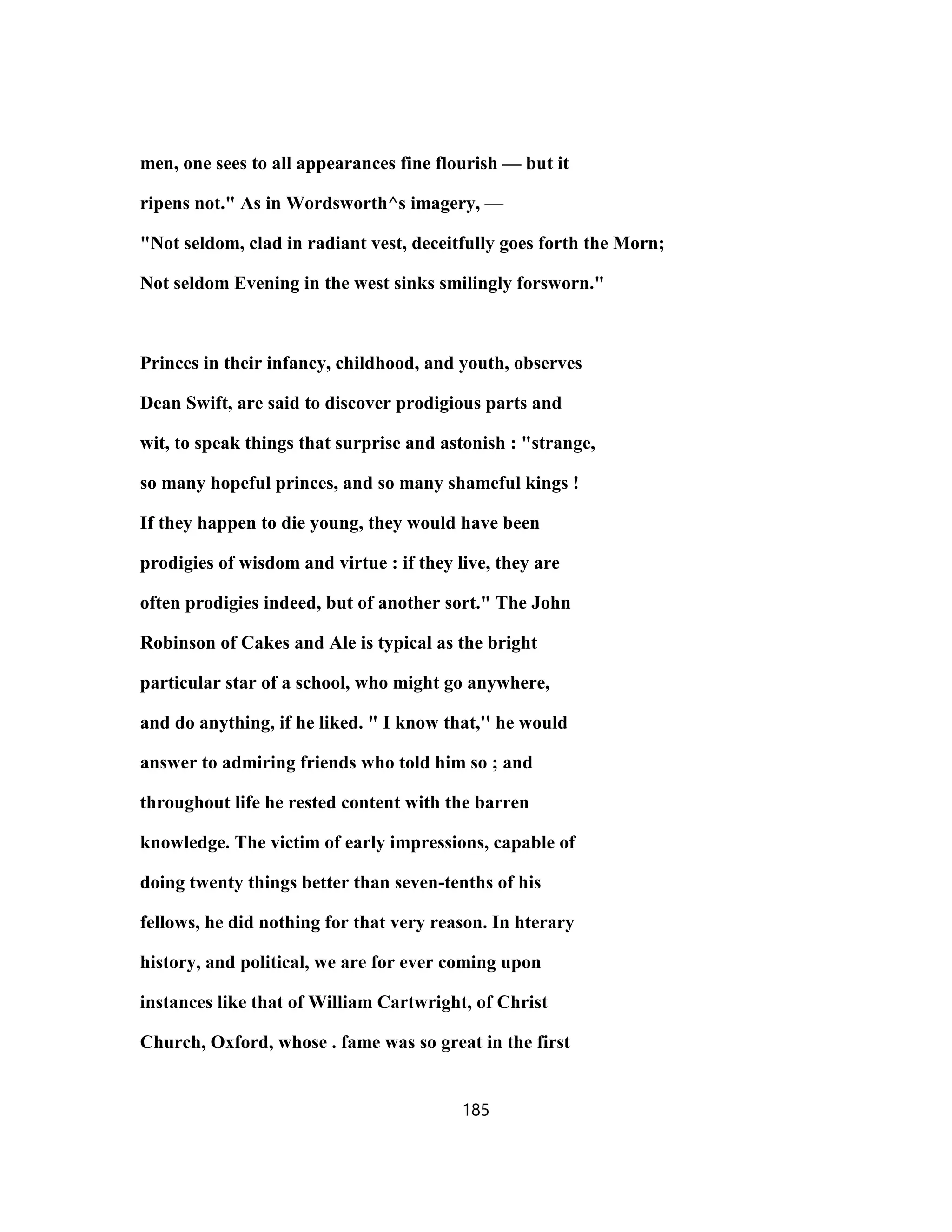 men, one sees to all appearances fine flourish — but it
ripens not." As in Wordsworth^s imagery, —
"Not seldom, clad in radiant vest, deceitfully goes forth the Morn;
Not seldom Evening in the west sinks smilingly forsworn."
Princes in their infancy, childhood, and youth, observes
Dean Swift, are said to discover prodigious parts and
wit, to speak things that surprise and astonish : "strange,
so many hopeful princes, and so many shameful kings !
If they happen to die young, they would have been
prodigies of wisdom and virtue : if they live, they are
often prodigies indeed, but of another sort." The John
Robinson of Cakes and Ale is typical as the bright
particular star of a school, who might go anywhere,
and do anything, if he liked. " I know that,'' he would
answer to admiring friends who told him so ; and
throughout life he rested content with the barren
knowledge. The victim of early impressions, capable of
doing twenty things better than seven-tenths of his
fellows, he did nothing for that very reason. In hterary
history, and political, we are for ever coming upon
instances like that of William Cartwright, of Christ
Church, Oxford, whose . fame was so great in the first
185
 
