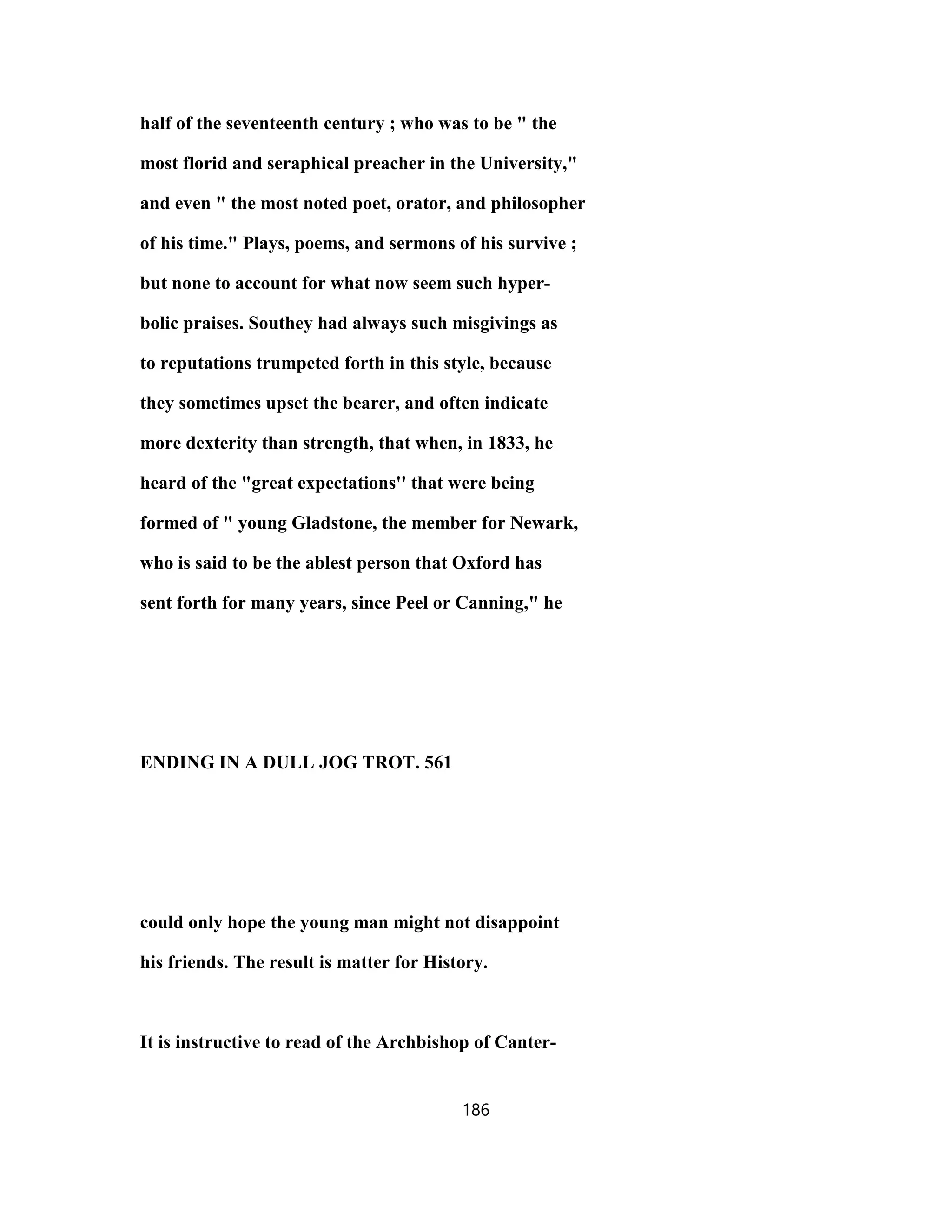 half of the seventeenth century ; who was to be " the
most florid and seraphical preacher in the University,"
and even " the most noted poet, orator, and philosopher
of his time." Plays, poems, and sermons of his survive ;
but none to account for what now seem such hyper-
bolic praises. Southey had always such misgivings as
to reputations trumpeted forth in this style, because
they sometimes upset the bearer, and often indicate
more dexterity than strength, that when, in 1833, he
heard of the "great expectations'' that were being
formed of " young Gladstone, the member for Newark,
who is said to be the ablest person that Oxford has
sent forth for many years, since Peel or Canning," he
ENDING IN A DULL JOG TROT. 561
could only hope the young man might not disappoint
his friends. The result is matter for History.
It is instructive to read of the Archbishop of Canter-
186
 