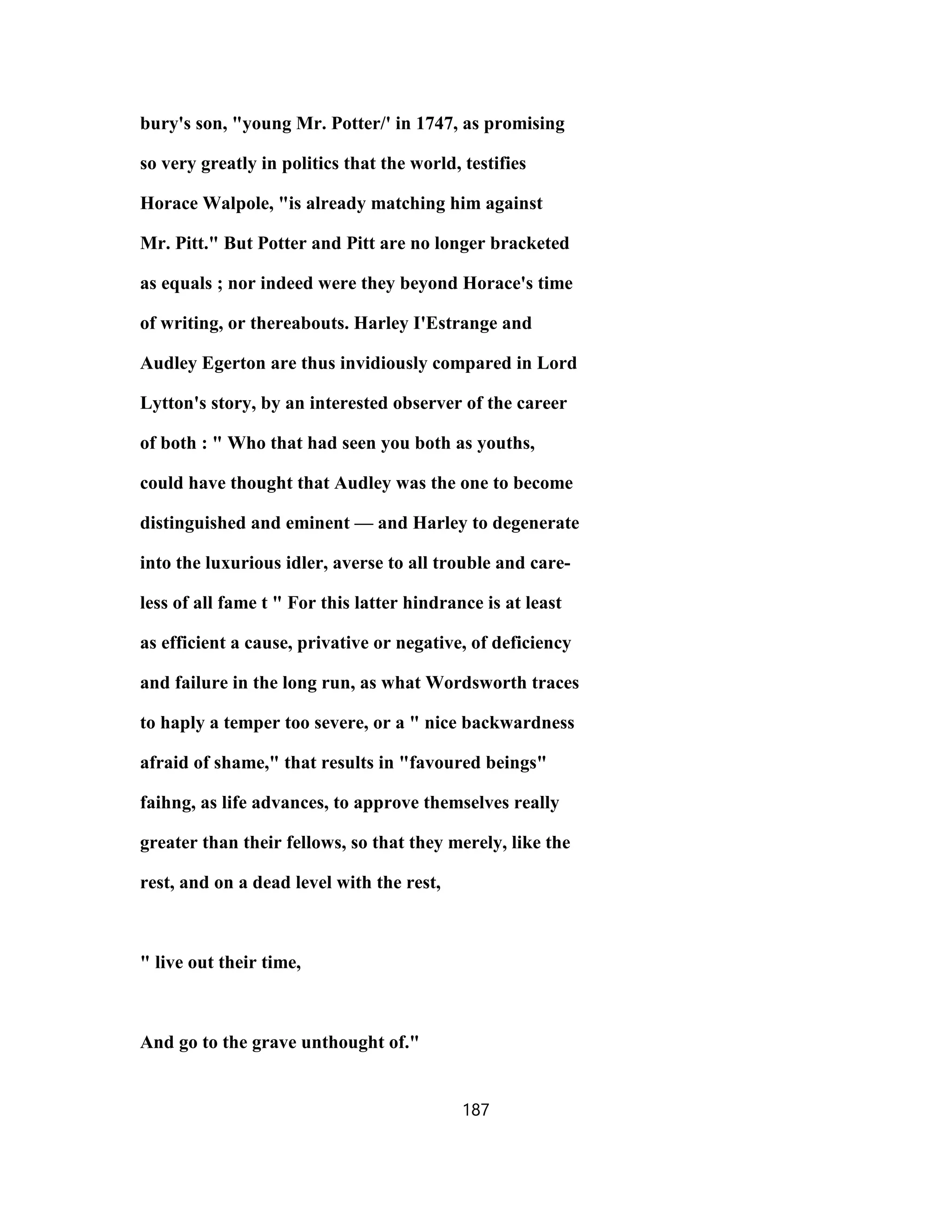bury's son, "young Mr. Potter/' in 1747, as promising
so very greatly in politics that the world, testifies
Horace Walpole, "is already matching him against
Mr. Pitt." But Potter and Pitt are no longer bracketed
as equals ; nor indeed were they beyond Horace's time
of writing, or thereabouts. Harley I'Estrange and
Audley Egerton are thus invidiously compared in Lord
Lytton's story, by an interested observer of the career
of both : " Who that had seen you both as youths,
could have thought that Audley was the one to become
distinguished and eminent — and Harley to degenerate
into the luxurious idler, averse to all trouble and care-
less of all fame t " For this latter hindrance is at least
as efficient a cause, privative or negative, of deficiency
and failure in the long run, as what Wordsworth traces
to haply a temper too severe, or a " nice backwardness
afraid of shame," that results in "favoured beings"
faihng, as life advances, to approve themselves really
greater than their fellows, so that they merely, like the
rest, and on a dead level with the rest,
" live out their time,
And go to the grave unthought of."
187
 