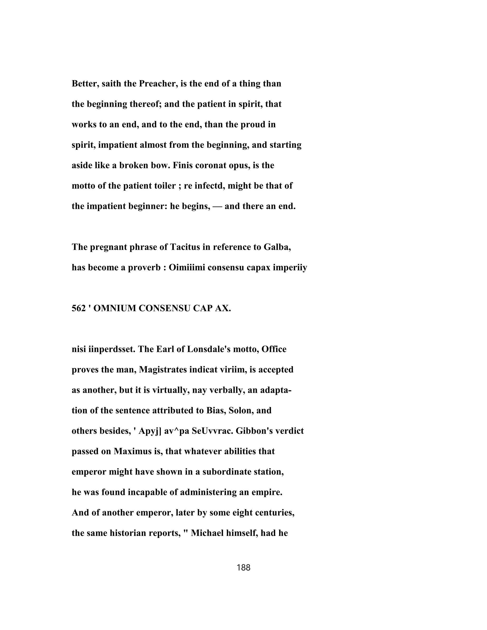 Better, saith the Preacher, is the end of a thing than
the beginning thereof; and the patient in spirit, that
works to an end, and to the end, than the proud in
spirit, impatient almost from the beginning, and starting
aside like a broken bow. Finis coronat opus, is the
motto of the patient toiler ; re infectd, might be that of
the impatient beginner: he begins, — and there an end.
The pregnant phrase of Tacitus in reference to Galba,
has become a proverb : Oimiiimi consensu capax imperiiy
562 ' OMNIUM CONSENSU CAP AX.
nisi iinperdsset. The Earl of Lonsdale's motto, Office
proves the man, Magistrates indicat viriim, is accepted
as another, but it is virtually, nay verbally, an adapta-
tion of the sentence attributed to Bias, Solon, and
others besides, ' Apyj] av^pa SeUvvrac. Gibbon's verdict
passed on Maximus is, that whatever abilities that
emperor might have shown in a subordinate station,
he was found incapable of administering an empire.
And of another emperor, later by some eight centuries,
the same historian reports, " Michael himself, had he
188
 