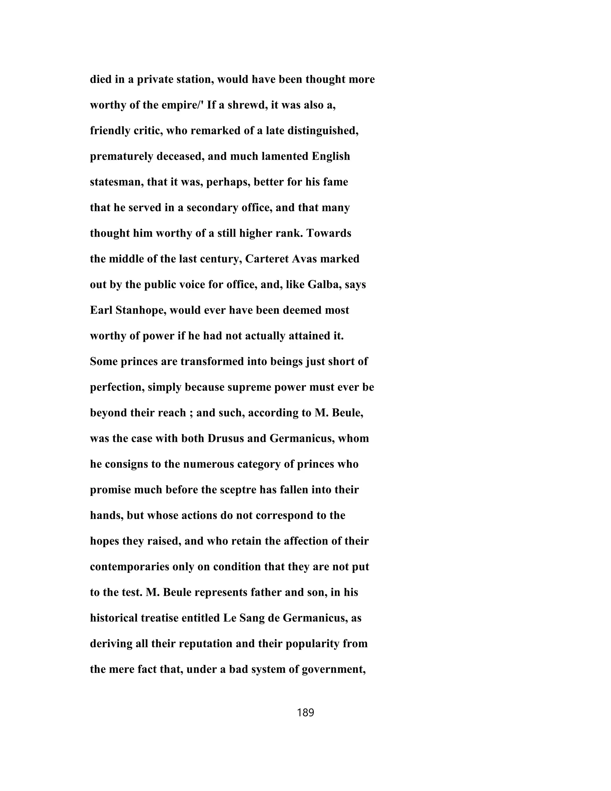 died in a private station, would have been thought more
worthy of the empire/' If a shrewd, it was also a,
friendly critic, who remarked of a late distinguished,
prematurely deceased, and much lamented English
statesman, that it was, perhaps, better for his fame
that he served in a secondary office, and that many
thought him worthy of a still higher rank. Towards
the middle of the last century, Carteret Avas marked
out by the public voice for office, and, like Galba, says
Earl Stanhope, would ever have been deemed most
worthy of power if he had not actually attained it.
Some princes are transformed into beings just short of
perfection, simply because supreme power must ever be
beyond their reach ; and such, according to M. Beule,
was the case with both Drusus and Germanicus, whom
he consigns to the numerous category of princes who
promise much before the sceptre has fallen into their
hands, but whose actions do not correspond to the
hopes they raised, and who retain the affection of their
contemporaries only on condition that they are not put
to the test. M. Beule represents father and son, in his
historical treatise entitled Le Sang de Germanicus, as
deriving all their reputation and their popularity from
the mere fact that, under a bad system of government,
189
 