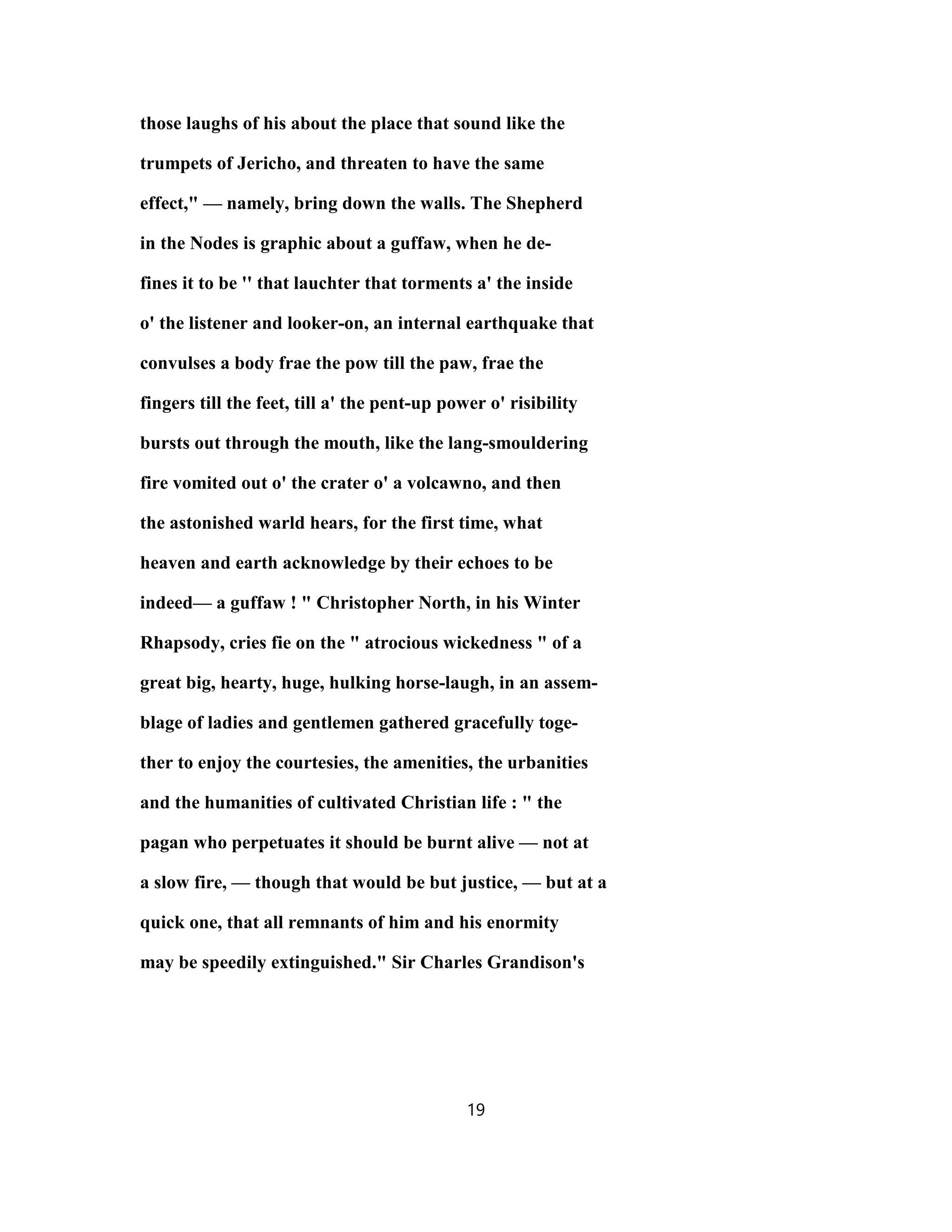 those laughs of his about the place that sound like the
trumpets of Jericho, and threaten to have the same
effect," — namely, bring down the walls. The Shepherd
in the Nodes is graphic about a guffaw, when he de-
fines it to be '' that lauchter that torments a' the inside
o' the listener and looker-on, an internal earthquake that
convulses a body frae the pow till the paw, frae the
fingers till the feet, till a' the pent-up power o' risibility
bursts out through the mouth, like the lang-smouldering
fire vomited out o' the crater o' a volcawno, and then
the astonished warld hears, for the first time, what
heaven and earth acknowledge by their echoes to be
indeed— a guffaw ! " Christopher North, in his Winter
Rhapsody, cries fie on the " atrocious wickedness " of a
great big, hearty, huge, hulking horse-laugh, in an assem-
blage of ladies and gentlemen gathered gracefully toge-
ther to enjoy the courtesies, the amenities, the urbanities
and the humanities of cultivated Christian life : " the
pagan who perpetuates it should be burnt alive — not at
a slow fire, — though that would be but justice, — but at a
quick one, that all remnants of him and his enormity
may be speedily extinguished." Sir Charles Grandison's
19
 