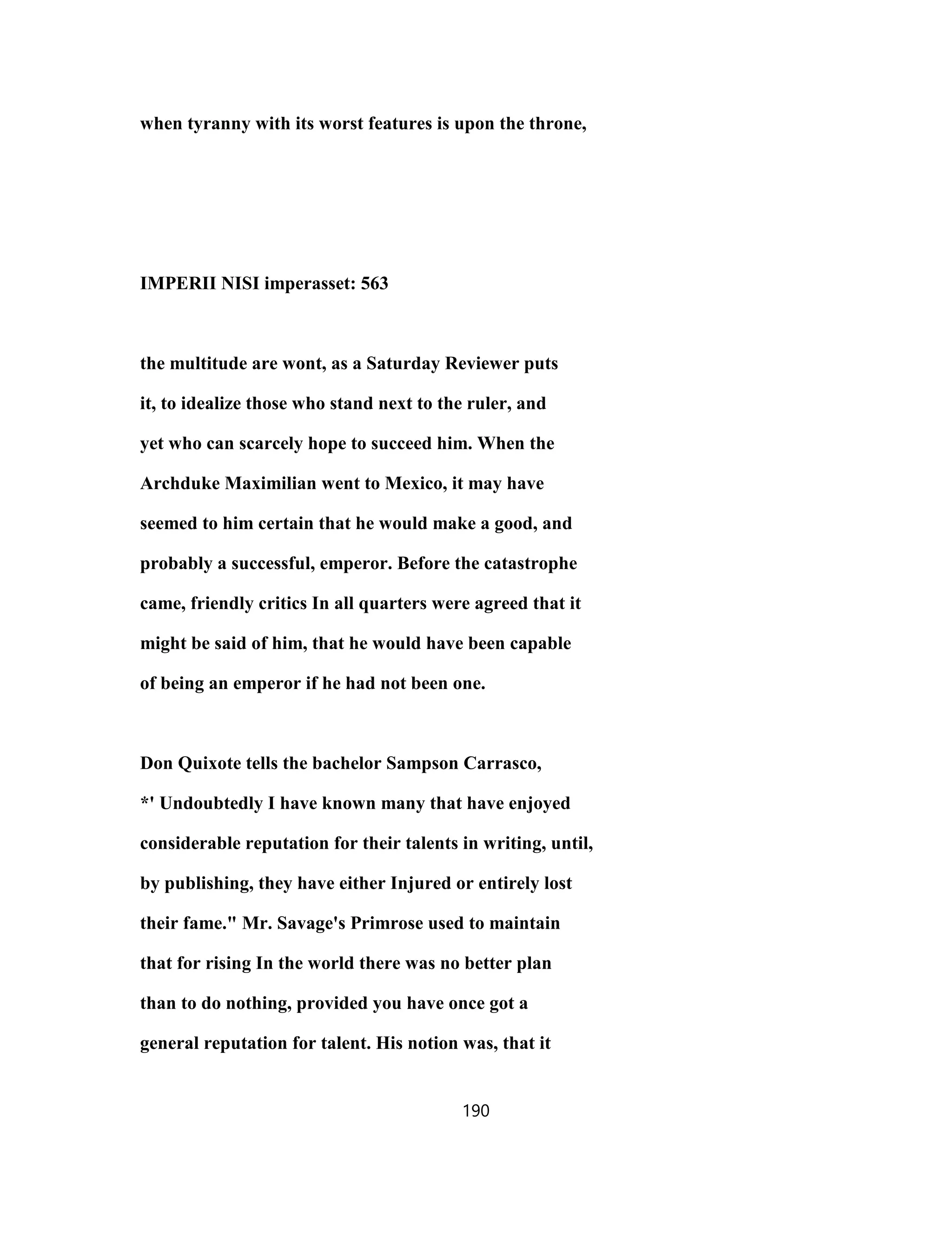 when tyranny with its worst features is upon the throne,
IMPERII NISI imperasset: 563
the multitude are wont, as a Saturday Reviewer puts
it, to idealize those who stand next to the ruler, and
yet who can scarcely hope to succeed him. When the
Archduke Maximilian went to Mexico, it may have
seemed to him certain that he would make a good, and
probably a successful, emperor. Before the catastrophe
came, friendly critics In all quarters were agreed that it
might be said of him, that he would have been capable
of being an emperor if he had not been one.
Don Quixote tells the bachelor Sampson Carrasco,
*' Undoubtedly I have known many that have enjoyed
considerable reputation for their talents in writing, until,
by publishing, they have either Injured or entirely lost
their fame." Mr. Savage's Primrose used to maintain
that for rising In the world there was no better plan
than to do nothing, provided you have once got a
general reputation for talent. His notion was, that it
190
 