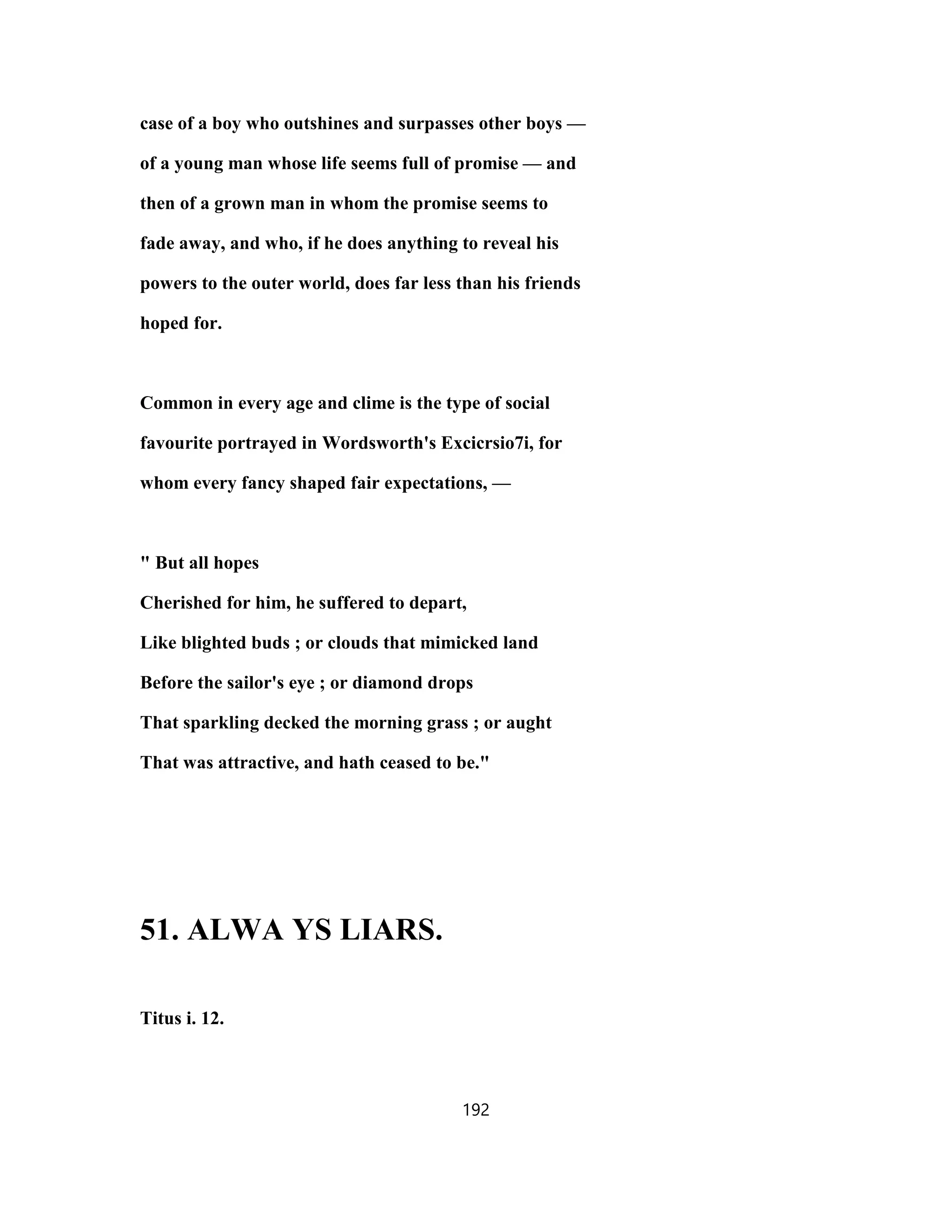 case of a boy who outshines and surpasses other boys —
of a young man whose life seems full of promise — and
then of a grown man in whom the promise seems to
fade away, and who, if he does anything to reveal his
powers to the outer world, does far less than his friends
hoped for.
Common in every age and clime is the type of social
favourite portrayed in Wordsworth's Excicrsio7i, for
whom every fancy shaped fair expectations, —
" But all hopes
Cherished for him, he suffered to depart,
Like blighted buds ; or clouds that mimicked land
Before the sailor's eye ; or diamond drops
That sparkling decked the morning grass ; or aught
That was attractive, and hath ceased to be."
51. ALWA YS LIARS.
Titus i. 12.
192
 